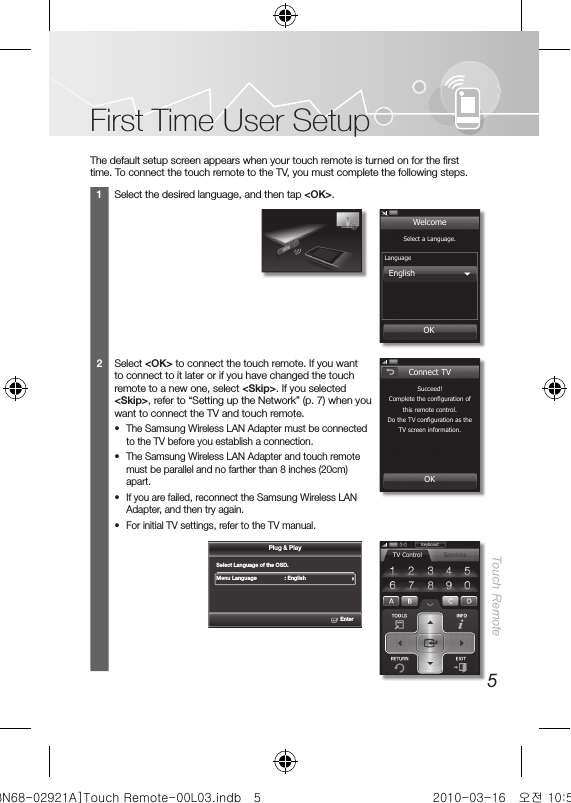 5Touch RemoteFirst Time User SetupThe default setup screen appears when your touch remote is turned on for the first time. To connect the touch remote to the TV, you must complete the following steps. 1Select the desired language, and then tap &lt;OK&gt;.2Select &lt;OK&gt; to connect the touch remote. If you want to connect to it later or if you have changed the touch remote to a new one, select &lt;Skip&gt;. If you selected &lt;Skip&gt;, refer to “Setting up the Network” (p. 7) when you want to connect the TV and touch remote. •The Samsung Wireless LAN Adapter must be connected to the TV before you establish a connection. •The Samsung Wireless LAN Adapter and touch remote must be parallel and no farther than 8 inches (20cm) apart. •If you are failed, reconnect the Samsung Wireless LAN Adapter, and then try again.  •For initial TV settings, refer to the TV manual.Select a Language.LanguageEnglishOKWelcomeSelect Language of the OSD.Menu Language      : EnglishEnterPlug &amp; PlaySucceed!Complete the conﬁ guration of this remote control.Do the TV conﬁ guration as the TV screen information.OKConnect TVKeyboardTV Control Services[BN68-02921A]Touch Remote-00L03.indb   5 2010-03-16   오전 10:50:42