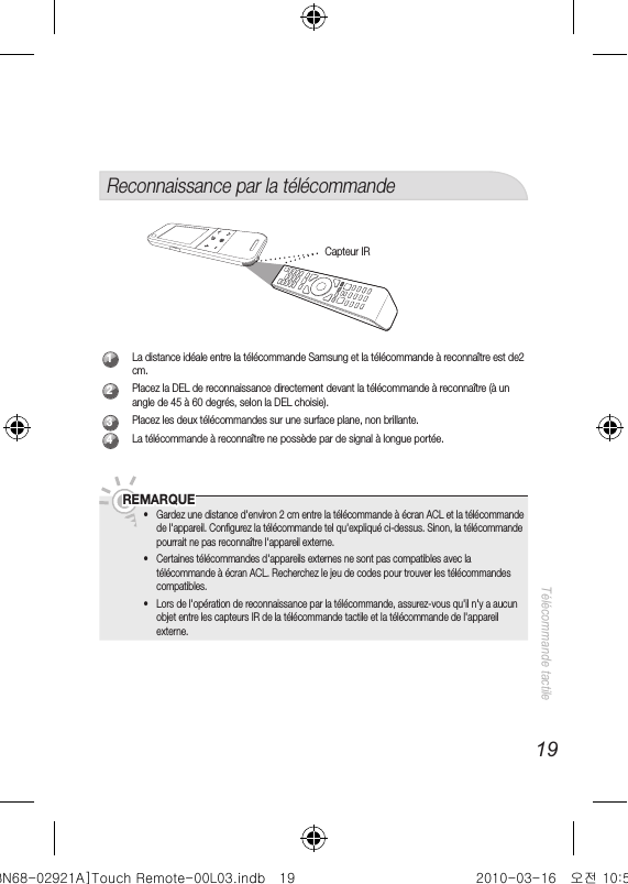 19Télécommande tactileReconnaissance par la télécommande1La distance idéale entre la télécommande Samsung et la télécommande à reconnaître est de2 cm.2Placez la DEL de reconnaissance directement devant la télécommande à reconnaître (à un angle de 45 à 60 degrés, selon la DEL choisie). 3Placez les deux télécommandes sur une surface plane, non brillante. 4La télécommande à reconnaître ne possède par de signal à longue portée.   REMARQUE •Gardez une distance d&apos;environ 2 cm entre la télécommande à écran ACL et la télécommande de l&apos;appareil. Conﬁ gurez la télécommande tel qu&apos;expliqué ci-dessus. Sinon, la télécommande pourrait ne pas reconnaître l&apos;appareil externe.  •Certaines télécommandes d&apos;appareils externes ne sont pas compatibles avec la télécommande à écran ACL. Recherchez le jeu de codes pour trouver les télécommandes compatibles. •Lors de l&apos;opération de reconnaissance par la télécommande, assurez-vous qu&apos;il n&apos;y a aucun objet entre les capteurs IR de la télécommande tactile et la télécommande de l&apos;appareil externe.Capteur IR[BN68-02921A]Touch Remote-00L03.indb   19 2010-03-16   오전 10:51:05