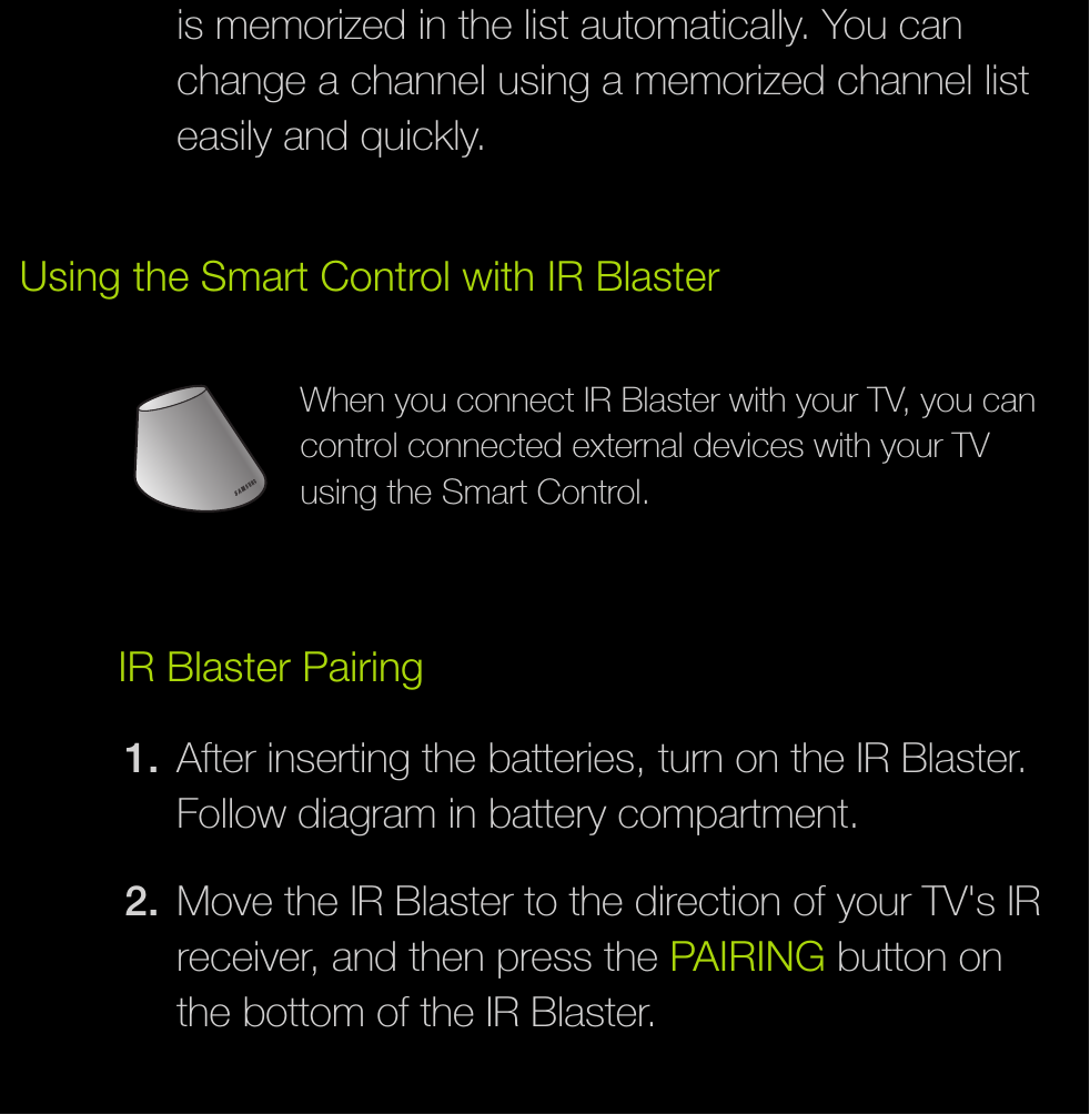is memorized in the list automatically. You can change a channel using a memorized channel list easily and quickly.Using the Smart Control with IR BlasterWhen you connect IR Blaster with your TV, you can control connected external devices with your TV using the Smart Control.IR Blaster Pairing1.  After inserting the batteries, turn on the IR Blaster. Follow diagram in battery compartment.2.  Move the IR Blaster to the direction of your TV&apos;s IR receiver, and then press the PAIRING button on the bottom of the IR Blaster.