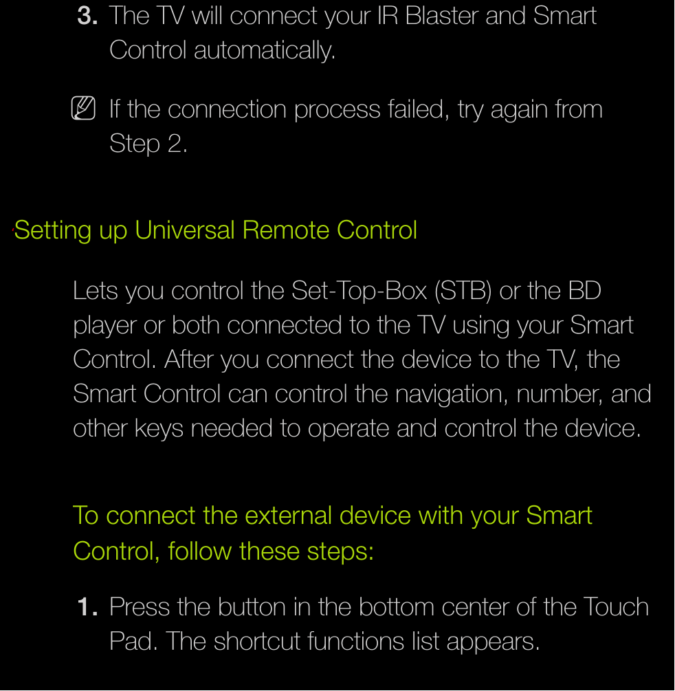 3.  The TV will connect your IR Blaster and Smart Control automatically. NIf the connection process failed, try again from Step 2.ℓSetting up Universal Remote ControlLets you control the Set-Top-Box (STB) or the BD player or both connected to the TV using your Smart Control. After you connect the device to the TV, the Smart Control can control the navigation, number, and other keys needed to operate and control the device.To connect the external device with your Smart Control, follow these steps:1.  Press the button in the bottom center of the Touch Pad. The shortcut functions list appears.