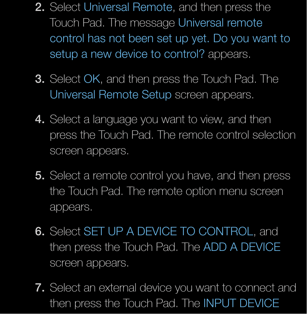 2. Select Universal Remote, and then press the Touch Pad. The message Universal remote control has not been set up yet. Do you want to setup a new device to control? appears.3. Select OK, and then press the Touch Pad. The Universal Remote Setup screen appears.4.  Select a language you want to view, and then press the Touch Pad. The remote control selection screen appears.5.  Select a remote control you have, and then press the Touch Pad. The remote option menu screen appears.6. Select SET UP A DEVICE TO CONTROL, and then press the Touch Pad. The ADD A DEVICE screen appears.7.  Select an external device you want to connect and then press the Touch Pad. The INPUT DEVICE 