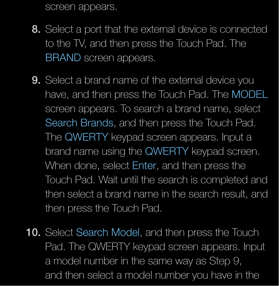screen appears.8.  Select a port that the external device is connected to the TV, and then press the Touch Pad. The BRAND screen appears.9.  Select a brand name of the external device you have, and then press the Touch Pad. The MODEL screen appears. To search a brand name, select Search Brands, and then press the Touch Pad. The QWERTY keypad screen appears. Input a brand name using the QWERTY keypad screen. When done, select Enter, and then press the Touch Pad. Wait until the search is completed and then select a brand name in the search result, and then press the Touch Pad.10. Select Search Model, and then press the Touch Pad. The QWERTY keypad screen appears. Input a model number in the same way as Step 9, and then select a model number you have in the 