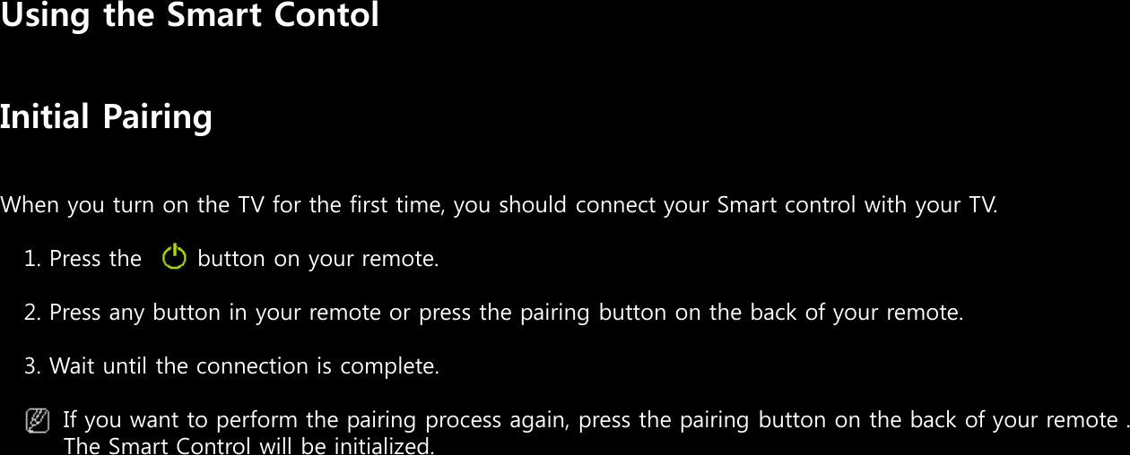 Using the Smart ContolInitial PairingWhen you turn on the TV for the first time, you should connect your Smart control with your TV.1. Press the       button on your remote.2. Press any button in your remote or press the pairing button on the back of your remote.3. Wait until the connection is complete.If you want to perform the pairing process again, press the pairing button on the back of your remote . The Smart Control will be initialized. 