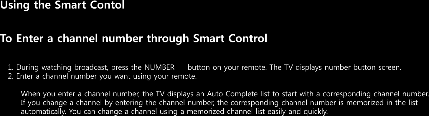 Using the Smart ContolTo Enter a channel number through Smart Control1. During watching broadcast, press the NUMBER     button on your remote. The TV displays number button screen.2. Enter a channel number you want using your remote.When you enter a channel number, the TV displays an Auto Complete list to start with a corresponding channel number.If you change a channel by entering the channel number, the corresponding channel number is memorized in the list automatically. You can change a channel using a memorized channel list easily and quickly.