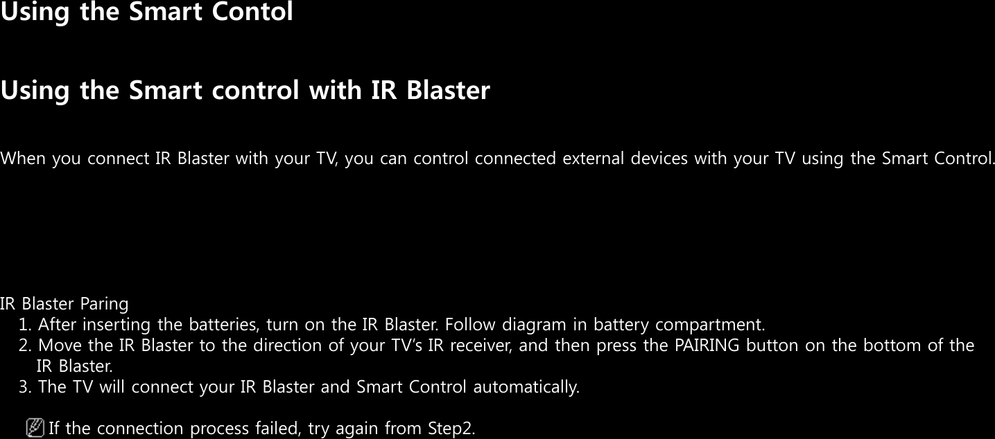Using the Smart ContolUsing the Smart control with IR BlasterWhen you connect IR Blaster with your TV, you can control connected external devices with your TV using the Smart Control.IR Blaster Paring   1. After inserting the batteries, turn on the IR Blaster. Follow diagram in battery compartment.2. Move the IR Blaster to the direction of your TVs IR receiver, and then press the PAIRING button on the bottom of the IR Blaster.3. The TV will connect your IR Blaster and Smart Control automatically.If the connection process failed, try again from Step2.