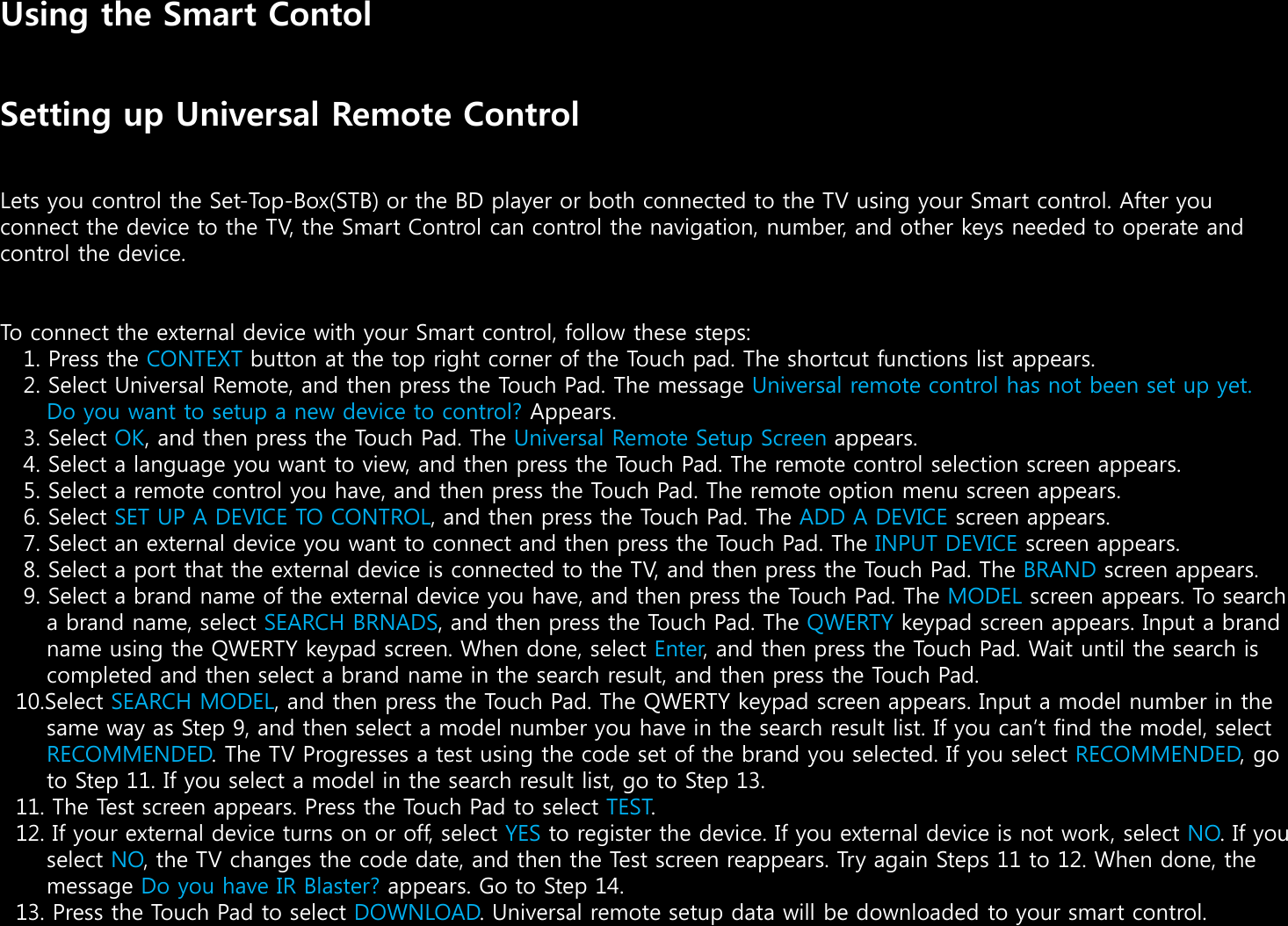 Using the Smart ContolSetting up Universal Remote ControlLets you control the Set-Top-Box(STB) or the BD player or both connected to the TV using your Smart control. After you connect the device to the TV, the Smart Control can control the navigation, number, and other keys needed to operate and control the device.To connect the external device with your Smart control, follow these steps:1. Press the CONTEXT button at the top right corner of the Touch pad. The shortcut functions list appears.2. Select Universal Remote, and then press the Touch Pad. The message Universal remote control has not been set up yet. Do you want to setup a new device to control? Appears.3. Select OK, and then press the Touch Pad. The Universal Remote Setup Screen appears.4. Select a language you want to view, and then press the Touch Pad. The remote control selection screen appears.5. Select a remote control you have, and then press the Touch Pad. The remote option menu screen appears.“. Select SET UP A DEVICE TO CONTROL, and then press the Touch Pad. The ADD A DEVICE screen appears.”. Select an external device you want to connect and then press the Touch Pad. The INPUT DEVICE screen appears.‘. Select a port that the external device is connected to the TV, and then press the Touch Pad. The BRAND screen appears.’. Select a brand name of the external device you have, and then press the Touch Pad. The MODEL screen appears. To search a brand name, select SEARCH BRNADS, and then press the Touch Pad. The QWERTY keypad screen appears. Input a brand name using the QWERTY keypad screen. When done, select Enter, and then press the Touch Pad. Wait until the search is completed and then select a brand name in the search result, and then press the Touch Pad.10.Select SEARCH MODEL, and then press the Touch Pad. The QWERTY keypad screen appears. Input a model number in the same way as Step ’, and then select a model number you have in the search result list. If you cant find the model, select RECOMMENDED. The TV Progresses a test using the code set of the brand you selected. If you select RECOMMENDED, go to Step 11. If you select a model in the search result list, go to Step 13.11. The Test screen appears. Press the Touch Pad to select TEST.12. If your external device turns on or off, select YES to register the device. If you external device is not work, select NO. If you select NO, the TV changes the code date, and then the Test screen reappears. Try again Steps 11 to 12. When done, themessage Do you have IR Blaster? appears. Go to Step 14.13. Press the Touch Pad to select DOWNLOAD. Universal remote setup data will be downloaded to your smart control.