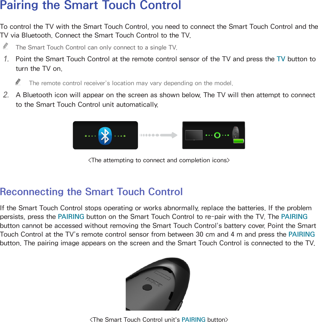 26 27Pairing the Smart Touch ControlTo control the TV with the Smart Touch Control, you need to connect the Smart Touch Control and the TV via Bluetooth. Connect the Smart Touch Control to the TV. &quot;The Smart Touch Control can only connect to a single TV.1. Point the Smart Touch Control at the remote control sensor of the TV and press the TV button to turn the TV on. &quot;The remote control receiver’s location may vary depending on the model.2. A Bluetooth icon will appear on the screen as shown below. The TV will then attempt to connect to the Smart Touch Control unit automatically.&lt;The attempting to connect and completion icons&gt;Reconnecting the Smart Touch ControlIf the Smart Touch Control stops operating or works abnormally, replace the batteries. If the problem persists, press the PAIRING button on the Smart Touch Control to re-pair with the TV. The PAIRING button cannot be accessed without removing the Smart Touch Control’s battery cover. Point the Smart Touch Control at the TV’s remote control sensor from between 30 cm and 4 m and press the PAIRING button. The pairing image appears on the screen and the Smart Touch Control is connected to the TV.&lt;The Smart Touch Control unit&apos;s PAIRING button&gt;