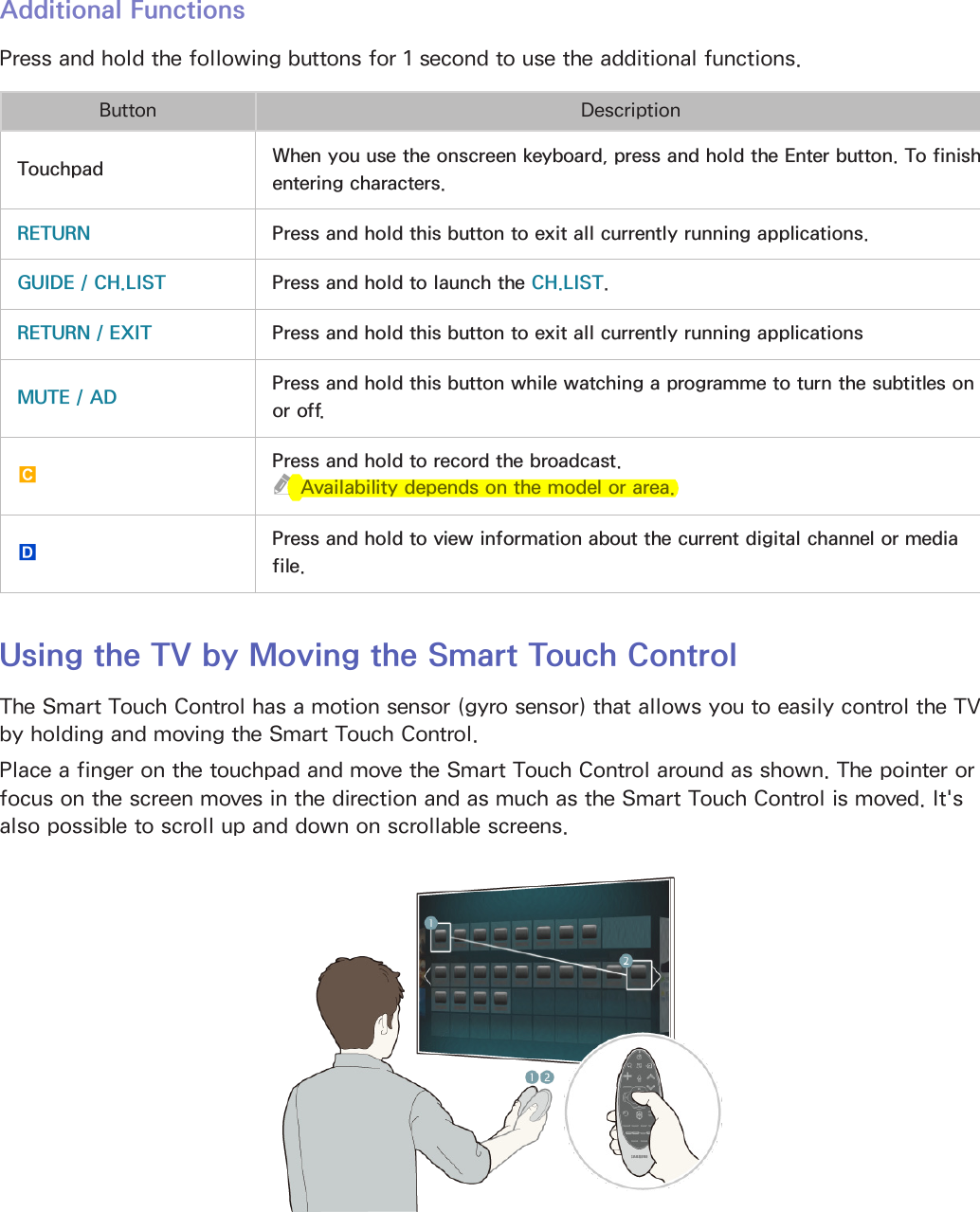 30Additional FunctionsPress and hold the following buttons for 1 second to use the additional functions.Button DescriptionTouchpad When you use the onscreen keyboard, press and hold the Enter button. To finish entering characters.RETURN Press and hold this button to exit all currently running applications.GUIDE / CH.LIST Press and hold to launch the CH.LIST.RETURN / EXIT Press and hold this button to exit all currently running applicationsMUTE / AD Press and hold this button while watching a programme to turn the subtitles on or off.{Press and hold to record the broadcast. &quot;Availability depends on the model or area.}Press and hold to view information about the current digital channel or media file.Using the TV by Moving the Smart Touch ControlThe Smart Touch Control has a motion sensor (gyro sensor) that allows you to easily control the TV by holding and moving the Smart Touch Control.Place a finger on the touchpad and move the Smart Touch Control around as shown. The pointer or focus on the screen moves in the direction and as much as the Smart Touch Control is moved. It&apos;s also possible to scroll up and down on scrollable screens.
