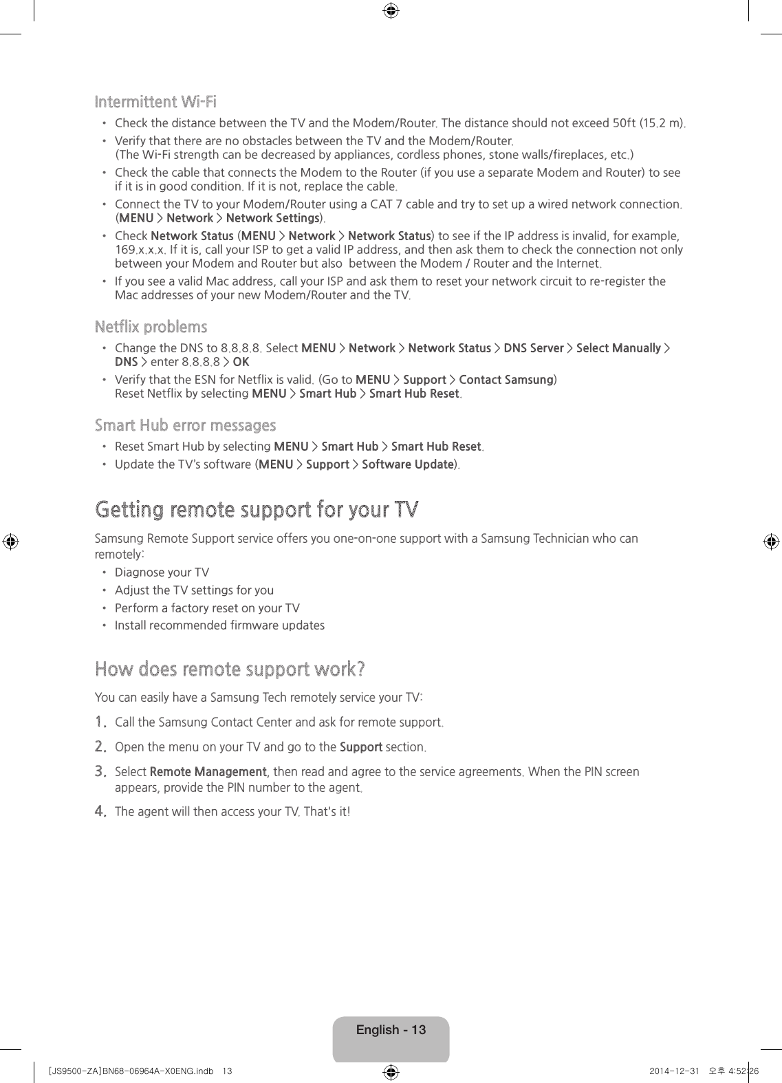English - 13Intermittent Wi-Fi• Check the distance between the TV and the Modem/Router. The distance should not exceed 50ft (15.2 m).• Verify that there are no obstacles between the TV and the Modem/Router.  (The Wi-Fi strength can be decreased by appliances, cordless phones, stone walls/fireplaces, etc.)• Check the cable that connects the Modem to the Router (if you use a separate Modem and Router) to see if it is in good condition. If it is not, replace the cable.• Connect the TV to your Modem/Router using a CAT 7 cable and try to set up a wired network connection. (MENU &gt; Network &gt; Network Settings).• Check Network Status (MENU &gt; Network &gt; Network Status) to see if the IP address is invalid, for example, 169.x.x.x. If it is, call your ISP to get a valid IP address, and then ask them to check the connection not only between your Modem and Router but also  between the Modem / Router and the Internet.• If you see a valid Mac address, call your ISP and ask them to reset your network circuit to re-register the Mac addresses of your new Modem/Router and the TV.Netflix problems• Change the DNS to 8.8.8.8. Select MENU &gt; Network &gt; Network Status &gt; DNS Server &gt; Select Manually &gt; DNS &gt; enter 8.8.8.8 &gt; OK• Verify that the ESN for Netflix is valid. (Go to MENU &gt; Support &gt; Contact Samsung)  Reset Netflix by selecting MENU &gt; Smart Hub &gt; Smart Hub Reset.Smart Hub error messages• Reset Smart Hub by selecting MENU &gt; Smart Hub &gt; Smart Hub Reset.• Update the TV’s software (MENU &gt; Support &gt; Software Update).Getting remote support for your TVSamsung Remote Support service offers you one-on-one support with a Samsung Technician who can remotely:• Diagnose your TV• Adjust the TV settings for you• Perform a factory reset on your TV• Install recommended firmware updatesHow does remote support work?You can easily have a Samsung Tech remotely service your TV:1.  Call the Samsung Contact Center and ask for remote support.2.  Open the menu on your TV and go to the Support section.3.  Select Remote Management, then read and agree to the service agreements. When the PIN screen appears, provide the PIN number to the agent.4.  The agent will then access your TV. That&apos;s it![JS9500-ZA]BN68-06964A-X0ENG.indb   13 2014-12-31   오후 4:52:26