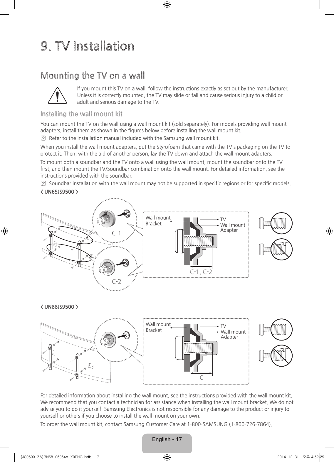 English - 179. TV InstallationMounting the TV on a wallIf you mount this TV on a wall, follow the instructions exactly as set out by the manufacturer. Unless it is correctly mounted, the TV may slide or fall and cause serious injury to a child or adult and serious damage to the TV.Installing the wall mount kitYou can mount the TV on the wall using a wall mount kit (sold separately). For models providing wall mount adapters, install them as shown in the figures below before installing the wall mount kit. NRefer to the installation manual included with the Samsung wall mount kit.When you install the wall mount adapters, put the Styrofoam that came with the TV&apos;s packaging on the TV to protect it. Then, with the aid of another person, lay the TV down and attach the wall mount adapters.To mount both a soundbar and the TV onto a wall using the wall mount, mount the soundbar onto the TV first, and then mount the TV/Soundbar combination onto the wall mount. For detailed information, see the instructions provided with the soundbar. NSoundbar installation with the wall mount may not be supported in specific regions or for specific models.&lt; UN65JS9500 &gt;C-1C-2TVWall mount Bracket Wall mount AdapterC-1, C-2&lt; UN88JS9500 &gt;TVWall mount BracketCWall mount AdapterFor detailed information about installing the wall mount, see the instructions provided with the wall mount kit. We recommend that you contact a technician for assistance when installing the wall mount bracket. We do not advise you to do it yourself. Samsung Electronics is not responsible for any damage to the product or injury to yourself or others if you choose to install the wall mount on your own.To order the wall mount kit, contact Samsung Customer Care at 1-800-SAMSUNG (1-800-726-7864).[JS9500-ZA]BN68-06964A-X0ENG.indb   17 2014-12-31   오후 4:52:29