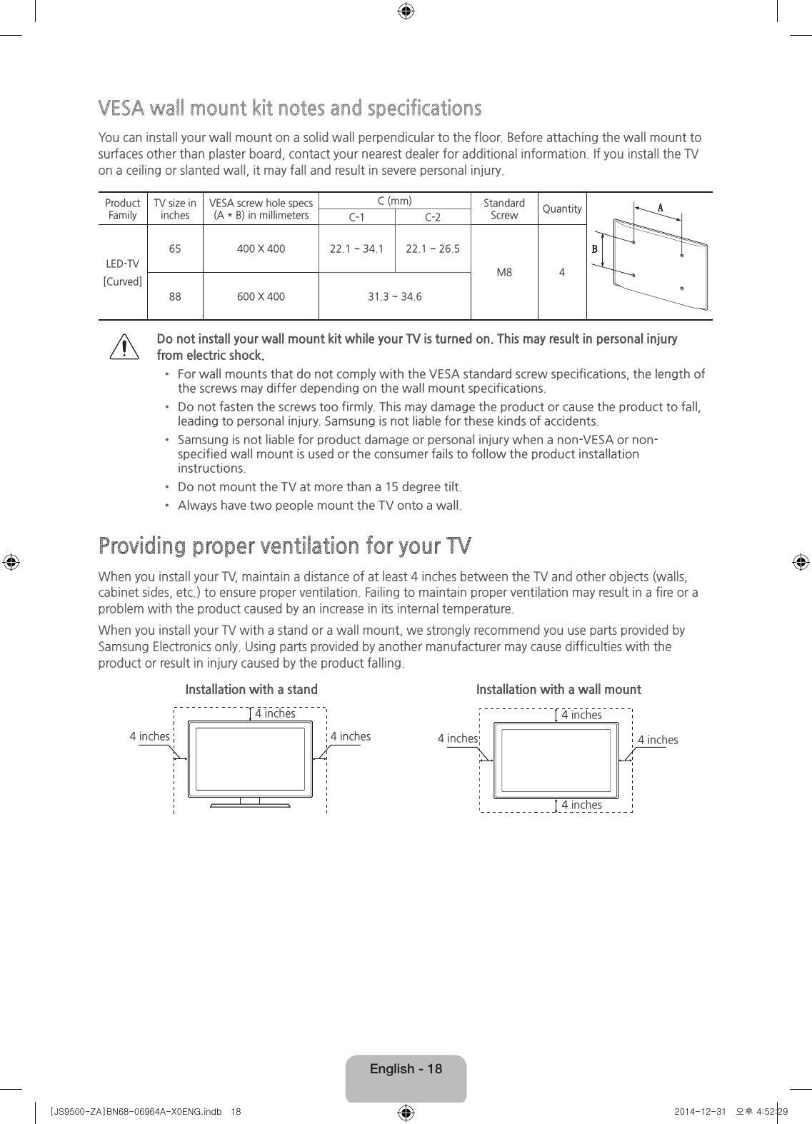 English - 18VESA wall mount kit notes and specificationsYou can install your wall mount on a solid wall perpendicular to the floor. Before attaching the wall mount to surfaces other than plaster board, contact your nearest dealer for additional information. If you install the TV on a ceiling or slanted wall, it may fall and result in severe personal injury.Product FamilyTV size in inchesVESA screw hole specs (A * B) in millimetersC (mm) Standard Screw QuantityC-1 C-2LED-TV[Curved]65 400 X 400 22.1 ~ 34.1 22.1 ~ 26.5M8 488 600 X 400 31.3 ~ 34.6Do not install your wall mount kit while your TV is turned on. This may result in personal injury from electric shock.• For wall mounts that do not comply with the VESA standard screw specifications, the length of the screws may differ depending on the wall mount specifications.• Do not fasten the screws too firmly. This may damage the product or cause the product to fall, leading to personal injury. Samsung is not liable for these kinds of accidents.• Samsung is not liable for product damage or personal injury when a non-VESA or non-specified wall mount is used or the consumer fails to follow the product installation instructions. • Do not mount the TV at more than a 15 degree tilt.• Always have two people mount the TV onto a wall.Providing proper ventilation for your TVWhen you install your TV, maintain a distance of at least 4 inches between the TV and other objects (walls, cabinet sides, etc.) to ensure proper ventilation. Failing to maintain proper ventilation may result in a fire or a problem with the product caused by an increase in its internal temperature.When you install your TV with a stand or a wall mount, we strongly recommend you use parts provided by Samsung Electronics only. Using parts provided by another manufacturer may cause difficulties with the product or result in injury caused by the product falling.Installation with a stand Installation with a wall mount4 inches4 inches4 inches 4 inches4 inches4 inches4 inches[JS9500-ZA]BN68-06964A-X0ENG.indb   18 2014-12-31   오후 4:52:29