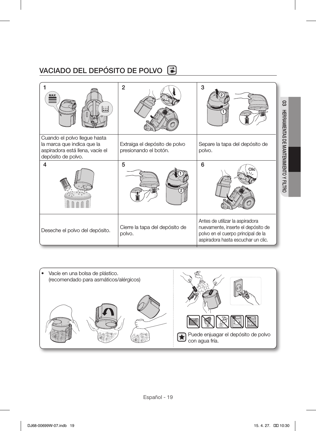 Español - 1903 HERRAMIENTAS DE MANTENIMIENTO Y FILTROVACIADO DEL DEPÓSITO DE POLVO12Cuando el polvo llegue hasta la marca que indica que la aspiradora está llena, vacíe el depósito de polvo.Extraiga el depósito de polvo presionando el botón.Separe la tapa del depósito de polvo.12ClicDeseche el polvo del depósito. Cierre la tapa del depósito de polvo.Antes de utilizar la aspiradora nuevamente, inserte el depósito de polvo en el cuerpo principal de la aspiradora hasta escuchar un clic.1 2 34 5 6Puede enjuagar el depósito de polvo con agua fría.•  Vacíe en una bolsa de plástico. (recomendado para asmáticos/alérgicos)DJ68-00699W-07.indb   19 15. 4. 27.   �� 10:30
