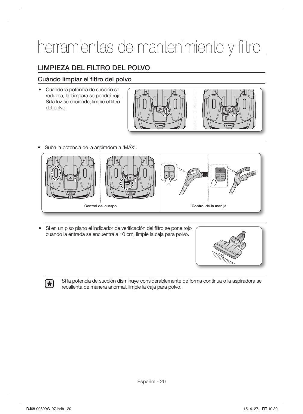 Español - 20LIMPIEZA DEL FILTRO DEL POLVOCuándo limpiar el ﬁltro del polvo•  Cuando la potencia de succión se reduzca, la lámpara se pondrá roja. Si la luz se enciende, limpie el ﬁltro del polvo.•  Suba la potencia de la aspiradora a ‘MÁX’.Control de la manijaControl del cuerpo•  Si en un piso plano el indicador de veriﬁcación del ﬁltro se pone rojo cuando la entrada se encuentra a 10 cm, limpie la caja para polvo.Si la potencia de succión disminuye considerablemente de forma continua o la aspiradora se recalienta de manera anormal, limpie la caja para polvo.herramientas de mantenimiento y ﬁltroDJ68-00699W-07.indb   20 15. 4. 27.   �� 10:30