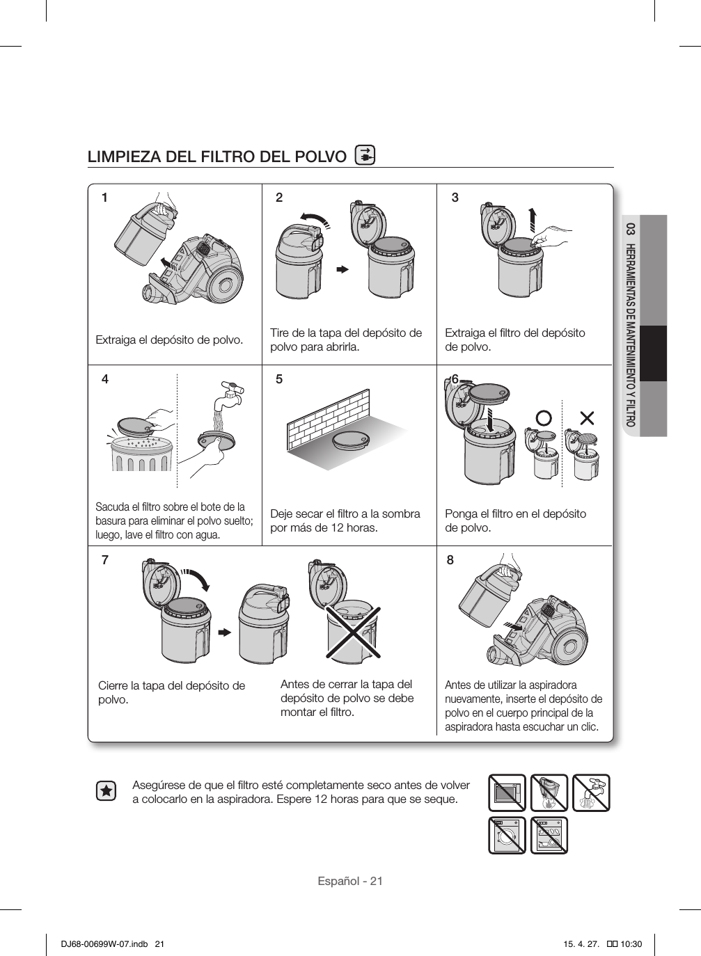 Español - 2103 HERRAMIENTAS DE MANTENIMIENTO Y FILTROLIMPIEZA DEL FILTRO DEL POLVOAsegúrese de que el ﬁltro esté completamente seco antes de volver a colocarlo en la aspiradora. Espere 12 horas para que se seque.1 2 37 8Extraiga el depósito de polvo. Tire de la tapa del depósito de polvo para abrirla.Extraiga el ﬁltro del depósito de polvo.Sacuda el ﬁltro sobre el bote de la basura para eliminar el polvo suelto; luego, lave el ﬁltro con agua.Deje secar el ﬁltro a la sombra por más de 12 horas.Ponga el ﬁltro en el depósito de polvo.Antes de utilizar la aspiradora nuevamente, inserte el depósito de polvo en el cuerpo principal de la aspiradora hasta escuchar un clic.Antes de cerrar la tapa del depósito de polvo se debe montar el ﬁltro.Cierre la tapa del depósito de polvo. 4 5 6DJ68-00699W-07.indb   21 15. 4. 27.   �� 10:30