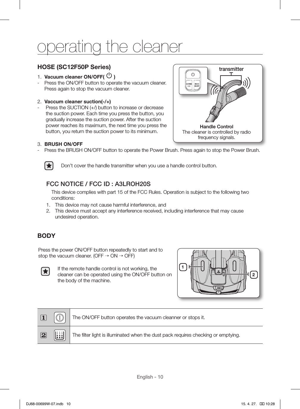 English - 10HOSE (SC12F50P Series)1.  Vacuum cleaner ON/OFF(   ) - Press the ON/OFF button to operate the vacuum cleaner. Press again to stop the vacuum cleaner.2.  Vaccum cleaner suction(-/+) -   Press the SUCTION (+/) button to increase or decrease the suction power. Each time you press the button, you gradually increase the suction power. After the suction power reaches its maximum, the next time you press the button, you return the suction power to its minimum.3.  BRUSH ON/OFF - Press the BRUSH ON/OFF button to operate the Power Brush. Press again to stop the Power Brush.Don’t cover the handle transmitter when you use a handle control button.FCC NOTICE / FCC ID : A3LROH20SThis device complies with part 15 of the FCC Rules. Operation is subject to the following two conditions:1.  This device may not cause harmful interference, and2.  This device must accept any interference received, including interference that may cause undesired operation.BODYPress the power ON/OFF button repeatedly to start and to stop the vacuum cleaner. (OFF → ON → OFF)If the remote handle control is not working, the cleaner can be operated using the ON/OFF button on the body of the machine.12 The ON/OFF button operates the vacuum cleanner or stops it. The ﬁlter light is illuminated when the dust pack requires checking or emptying.Handle ControlThe cleaner is controlled by radio  frequency signals.transmitteroperating the cleanerDJ68-00699W-07.indb   10 15. 4. 27.   �� 10:28