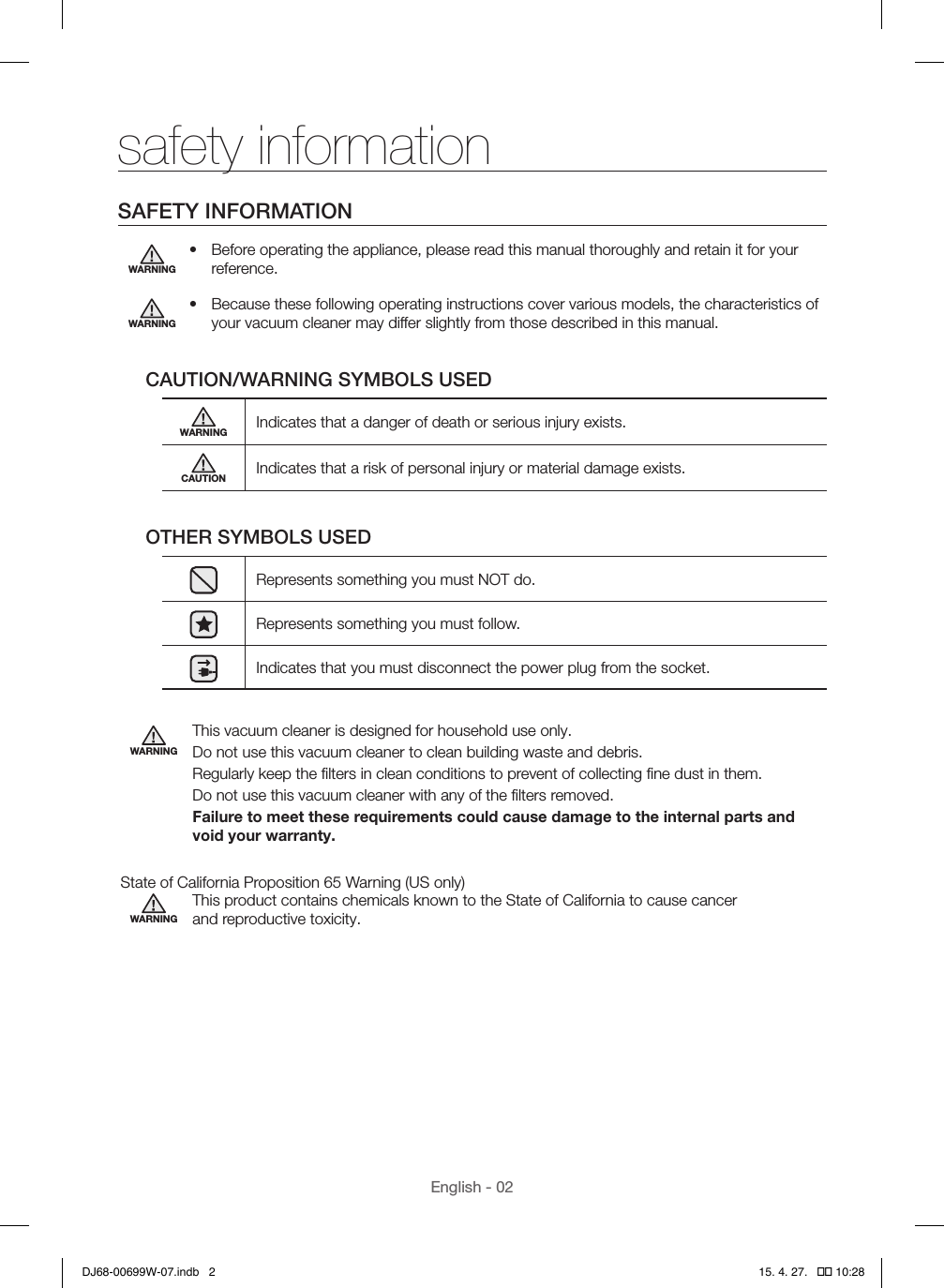 English - 02safety informationSAFETY INFORMATIONWARNING•  Before operating the appliance, please read this manual thoroughly and retain it for your reference.WARNING•  Because these following operating instructions cover various models, the characteristics of your vacuum cleaner may differ slightly from those described in this manual.CAUTION/WARNING SYMBOLS USEDWARNING Indicates that a danger of death or serious injury exists.CAUTION Indicates that a risk of personal injury or material damage exists.OTHER SYMBOLS USEDRepresents something you must NOT do.Represents something you must follow.Indicates that you must disconnect the power plug from the socket.WARNINGThis vacuum cleaner is designed for household use only.Do not use this vacuum cleaner to clean building waste and debris.Regularly keep the ﬁlters in clean conditions to prevent of collecting ﬁne dust in them.Do not use this vacuum cleaner with any of the ﬁlters removed.Failure to meet these requirements could cause damage to the internal parts and void your warranty. State of California Proposition 65 Warning (US only)WARNINGThis product contains chemicals known to the State of California to cause cancer  and reproductive toxicity.DJ68-00699W-07.indb   2 15. 4. 27.   �� 10:28