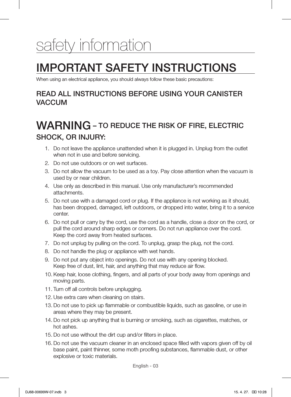 English - 03safety informationIMPORTANT SAFETY INSTRUCTIONSWhen using an electrical appliance, you should always follow these basic precautions:READ ALL INSTRUCTIONS BEFORE USING YOUR CANISTER VACCUMWARNING – TO REDUCE THE RISK OF FIRE, ELECTRIC SHOCK, OR INJURY:1.  Do not leave the appliance unattended when it is plugged in. Unplug from the outlet when not in use and before servicing.2.  Do not use outdoors or on wet surfaces.3.  Do not allow the vacuum to be used as a toy. Pay close attention when the vacuum is used by or near children.4.  Use only as described in this manual. Use only manufacturer’s recommended attachments.5.  Do not use with a damaged cord or plug. If the appliance is not working as it should, has been dropped, damaged, left outdoors, or dropped into water, bring it to a service center.6.  Do not pull or carry by the cord, use the cord as a handle, close a door on the cord, or pull the cord around sharp edges or corners. Do not run appliance over the cord.  Keep the cord away from heated surfaces.7.  Do not unplug by pulling on the cord. To unplug, grasp the plug, not the cord.8.  Do not handle the plug or appliance with wet hands.9.  Do not put any object into openings. Do not use with any opening blocked.  Keep free of dust, lint, hair, and anything that may reduce air ﬂow.10. Keep hair, loose clothing, ﬁngers, and all parts of your body away from openings and moving parts.11. Turn off all controls before unplugging.12. Use extra care when cleaning on stairs.13. Do not use to pick up ﬂammable or combustible liquids, such as gasoline, or use in areas where they may be present.14. Do not pick up anything that is burning or smoking, such as cigarettes, matches, or hot ashes.15. Do not use without the dirt cup and/or ﬁlters in place.16. Do not use the vacuum cleaner in an enclosed space ﬁlled with vapors given off by oil base paint, paint thinner, some moth prooﬁng substances, ﬂammable dust, or other explosive or toxic materials.DJ68-00699W-07.indb   3 15. 4. 27.   �� 10:28