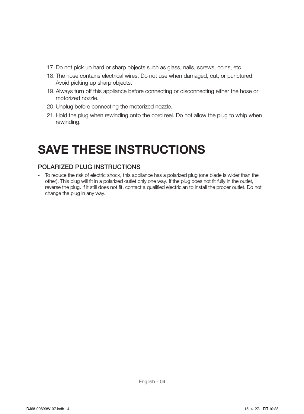 English - 0417. Do not pick up hard or sharp objects such as glass, nails, screws, coins, etc.18. The hose contains electrical wires. Do not use when damaged, cut, or punctured. Avoid picking up sharp objects.19. Always turn off this appliance before connecting or disconnecting either the hose or motorized nozzle.20. Unplug before connecting the motorized nozzle.21. Hold the plug when rewinding onto the cord reel. Do not allow the plug to whip when rewinding.SAVE THESE INSTRUCTIONSPOLARIZED PLUG INSTRUCTIONS - To reduce the risk of electric shock, this appliance has a polarized plug (one blade is wider than the other). This plug will ﬁt in a polarized outlet only one way. If the plug does not ﬁt fully in the outlet, reverse the plug. If it still does not ﬁt, contact a qualiﬁed electrician to install the proper outlet. Do not change the plug in any way. DJ68-00699W-07.indb   4 15. 4. 27.   �� 10:28