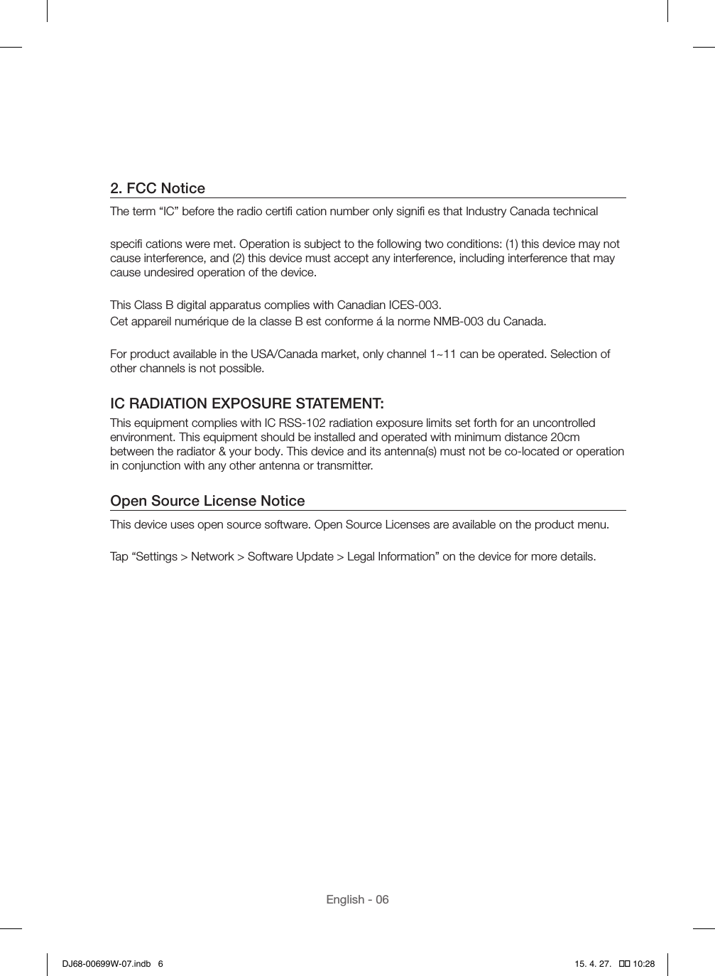 English - 062. FCC NoticeThe term “IC” before the radio certiﬁ cation number only signiﬁ es that Industry Canada technicalspeciﬁ cations were met. Operation is subject to the following two conditions: (1) this device may not cause interference, and (2) this device must accept any interference, including interference that may cause undesired operation of the device.This Class B digital apparatus complies with Canadian ICES-003.Cet appareil numérique de la classe B est conforme á la norme NMB-003 du Canada.For product available in the USA/Canada market, only channel 1~11 can be operated. Selection of other channels is not possible.IC RADIATION EXPOSURE STATEMENT:This equipment complies with IC RSS-102 radiation exposure limits set forth for an uncontrolled environment. This equipment should be installed and operated with minimum distance 20cm between the radiator &amp; your body. This device and its antenna(s) must not be co-located or operation in conjunction with any other antenna or transmitter.Open Source License NoticeThis device uses open source software. Open Source Licenses are available on the product menu.Tap “Settings &gt; Network &gt; Software Update &gt; Legal Information” on the device for more details.DJ68-00699W-07.indb   6 15. 4. 27.   �� 10:28
