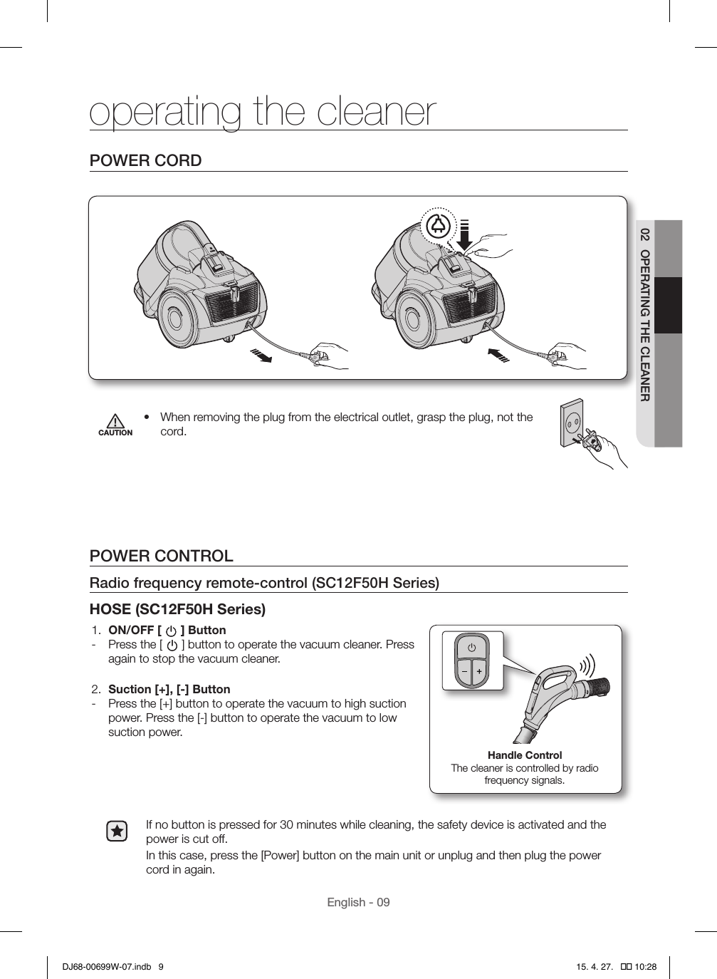 English - 0902  OPERATING THE CLEANERPOWER CORDCAUTION•  When removing the plug from the electrical outlet, grasp the plug, not the cord.POWER CONTROLRadio frequency remote-control (SC12F50H Series)HOSE (SC12F50H Series)1.  ON/OFF [ ] Button - Press the [ ] button to operate the vacuum cleaner. Press again to stop the vacuum cleaner.2.  Suction [+], [-] Button - Press the [+] button to operate the vacuum to high suction power. Press the [-] button to operate the vacuum to low suction power.Handle ControlThe cleaner is controlled by radio frequency signals.If no button is pressed for 30 minutes while cleaning, the safety device is activated and the power is cut off.In this case, press the [Power] button on the main unit or unplug and then plug the power cord in again.operating the cleanerDJ68-00699W-07.indb   9 15. 4. 27.   �� 10:28