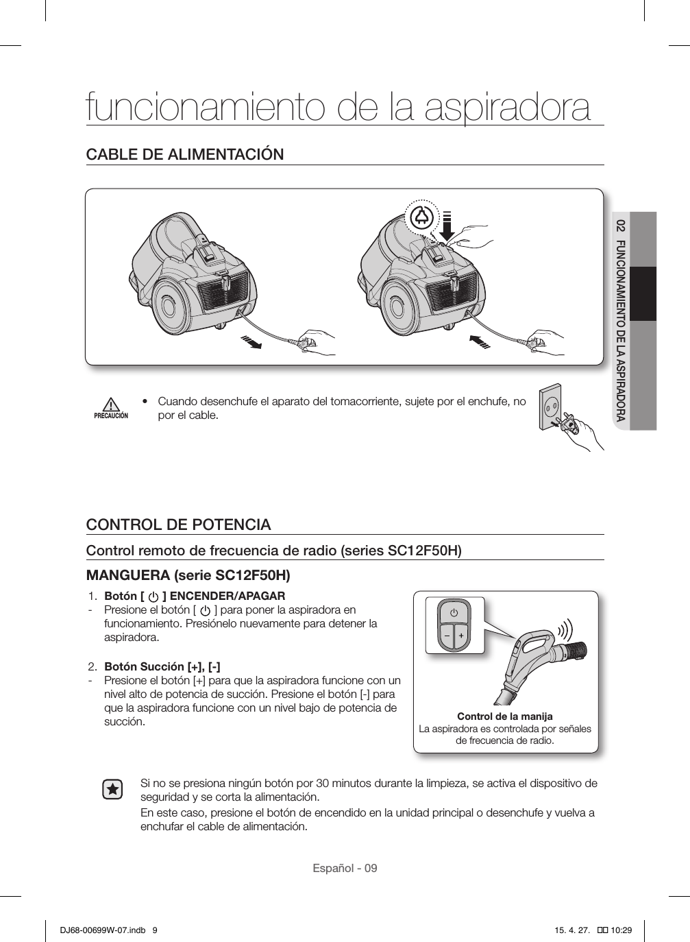 Español - 0902 FUNCIONAMIENTO DE LA ASPIRADORACABLE DE ALIMENTACIÓNPRECAUCIÓN•  Cuando desenchufe el aparato del tomacorriente, sujete por el enchufe, no por el cable.CONTROL DE POTENCIAControl remoto de frecuencia de radio (series SC12F50H)MANGUERA (serie SC12F50H)1.  Botón [ ] ENCENDER/APAGAR - Presione el botón [ ] para poner la aspiradora en funcionamiento. Presiónelo nuevamente para detener la aspiradora.2.  Botón Succión [+], [-] - Presione el botón [+] para que la aspiradora funcione con un nivel alto de potencia de succión. Presione el botón [-] para que la aspiradora funcione con un nivel bajo de potencia de succión. Control de la manijaLa aspiradora es controlada por señales de frecuencia de radio.Si no se presiona ningún botón por 30 minutos durante la limpieza, se activa el dispositivo de seguridad y se corta la alimentación.En este caso, presione el botón de encendido en la unidad principal o desenchufe y vuelva a enchufar el cable de alimentación.funcionamiento de la aspiradoraDJ68-00699W-07.indb   9 15. 4. 27.   �� 10:29
