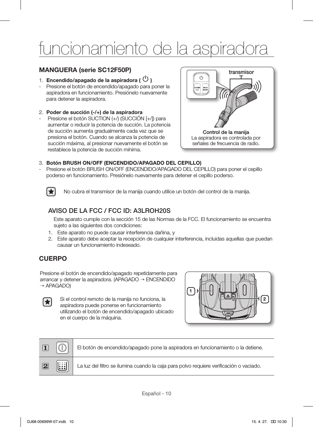Español - 10MANGUERA (serie SC12F50P)1.  Encendido/apagado de la aspiradora (   ) - Presione el botón de encendido/apagado para poner la aspiradora en funcionamiento. Presiónelo nuevamente para detener la aspiradora.2.  Poder de succión (-/+) de la aspiradora -   Presione el botón SUCTION (+/) (SUCCIÓN [+/]) para aumentar o reducir la potencia de succión. La potencia de succión aumenta gradualmente cada vez que se presiona el botón. Cuando se alcanza la potencia de succión máxima, al presionar nuevamente el botón se restablece la potencia de succión mínima.3.  Botón BRUSH ON/OFF (ENCENDIDO/APAGADO DEL CEPILLO) - Presione el botón BRUSH ON/OFF (ENCENDIDO/APAGADO DEL CEPILLO) para poner el cepillo poderso en funcionamiento. Presiónelo nuevamente para detener el cepillo poderso.No cubra el transmisor de la manija cuando utilice un botón del control de la manija.AVISO DE LA FCC / FCC ID: A3LROH20SEste aparato cumple con la sección 15 de las Normas de la FCC. El funcionamiento se encuentra sujeto a las siguientes dos condiciones:1.  Este aparato no puede causar interferencia dañina, y2.  Este aparato debe aceptar la recepción de cualquier interferencia, incluidas aquellas que puedan causar un funcionamiento indeseado.CUERPOPresione el botón de encendido/apagado repetidamente para arrancar y detener la aspiradora. (APAGADO → ENCENDIDO → APAGADO)Si el control remoto de la manija no funciona, la aspiradora puede ponerse en funcionamiento utilizando el botón de encendido/apagado ubicado en el cuerpo de la máquina.12 El botón de encendido/apagado pone la aspiradora en funcionamiento o la detiene. La luz del ﬁltro se ilumina cuando la caja para polvo requiere veriﬁcación o vaciado.Control de la manijaLa aspiradora es controlada por  señales de frecuencia de radio.transmisorfuncionamiento de la aspiradoraDJ68-00699W-07.indb   10 15. 4. 27.   �� 10:30