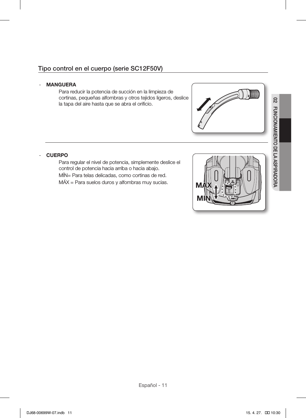 Español - 1102 FUNCIONAMIENTO DE LA ASPIRADORATipo control en el cuerpo (serie SC12F50V) - MANGUERAPara reducir la potencia de succión en la limpieza de cortinas, pequeñas alfombras y otros tejidos ligeros, deslice la tapa del aire hasta que se abra el oriﬁcio. - CUERPOPara regular el nivel de potencia, simplemente deslice el control de potencia hacia arriba o hacia abajo.MÍN= Para telas delicadas, como cortinas de red.MÁX = Para suelos duros y alfombras muy sucias.MINMAXMINMAXDJ68-00699W-07.indb   11 15. 4. 27.   �� 10:30