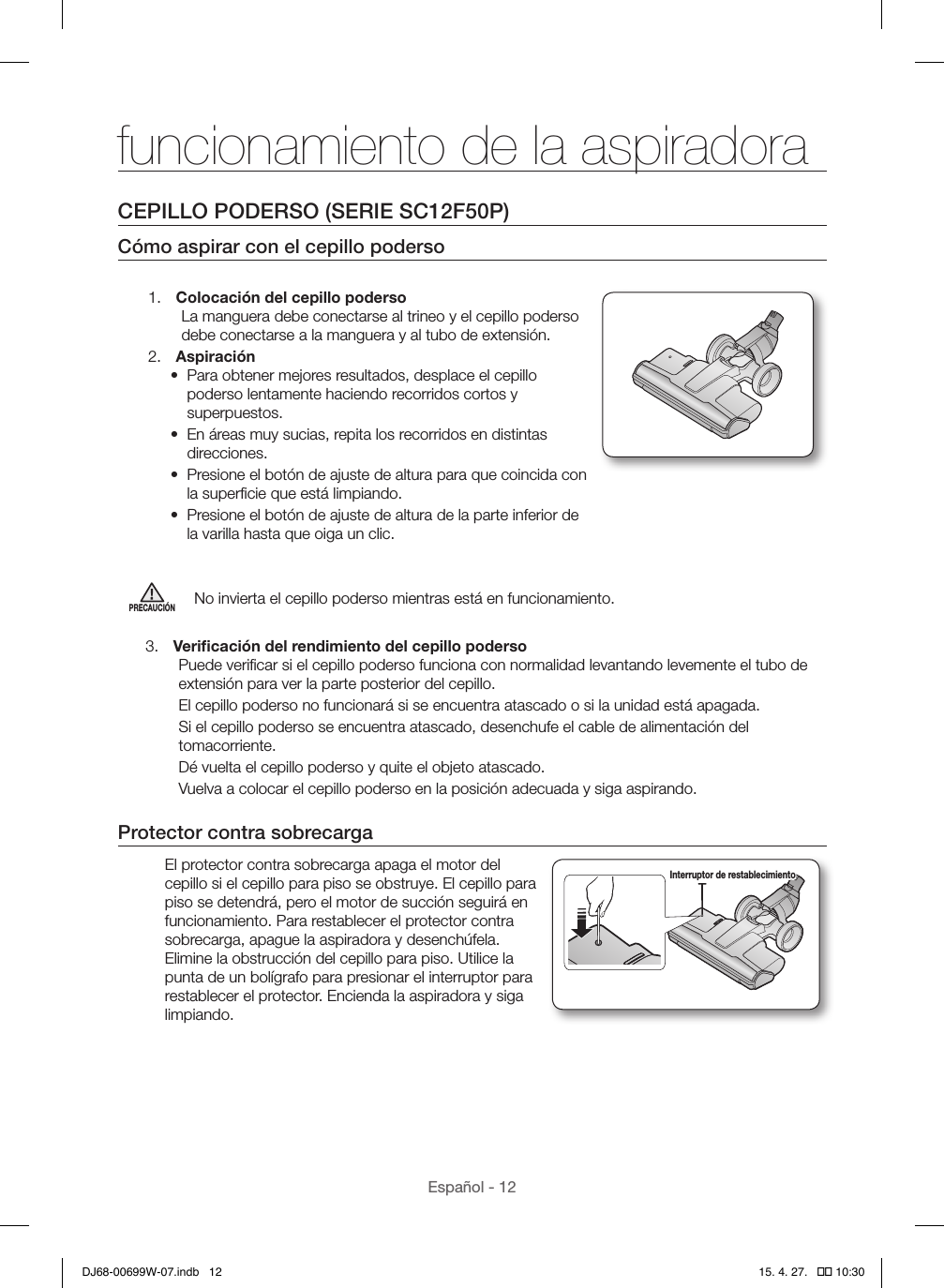 Español - 12CEPILLO PODERSO (SERIE SC12F50P)Cómo aspirar con el cepillo poderso1.  Colocación del cepillo podersoLa manguera debe conectarse al trineo y el cepillo poderso debe conectarse a la manguera y al tubo de extensión.2.  Aspiración•  Para obtener mejores resultados, desplace el cepillo poderso lentamente haciendo recorridos cortos y superpuestos.•  En áreas muy sucias, repita los recorridos en distintas direcciones.•  Presione el botón de ajuste de altura para que coincida con la superﬁcie que está limpiando.•  Presione el botón de ajuste de altura de la parte inferior de la varilla hasta que oiga un clic.PRECAUCIÓNNo invierta el cepillo poderso mientras está en funcionamiento.3.  Veriﬁcación del rendimiento del cepillo podersoPuede veriﬁcar si el cepillo poderso funciona con normalidad levantando levemente el tubo de extensión para ver la parte posterior del cepillo.El cepillo poderso no funcionará si se encuentra atascado o si la unidad está apagada.Si el cepillo poderso se encuentra atascado, desenchufe el cable de alimentación del tomacorriente.Dé vuelta el cepillo poderso y quite el objeto atascado.Vuelva a colocar el cepillo poderso en la posición adecuada y siga aspirando.Protector contra sobrecargaEl protector contra sobrecarga apaga el motor del cepillo si el cepillo para piso se obstruye. El cepillo para piso se detendrá, pero el motor de succión seguirá en funcionamiento. Para restablecer el protector contra sobrecarga, apague la aspiradora y desenchúfela. Elimine la obstrucción del cepillo para piso. Utilice la punta de un bolígrafo para presionar el interruptor para restablecer el protector. Encienda la aspiradora y siga limpiando.Interruptor de restablecimientofuncionamiento de la aspiradoraDJ68-00699W-07.indb   12 15. 4. 27.   �� 10:30