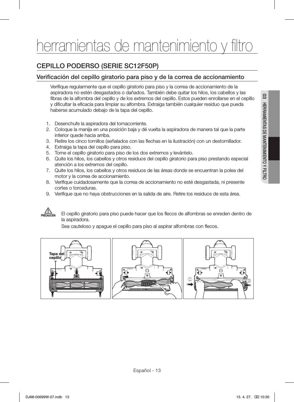 Español - 1303 HERRAMIENTAS DE MANTENIMIENTO Y FILTROherramientas de mantenimiento y ﬁltroCEPILLO PODERSO (SERIE SC12F50P)Veriﬁcación del cepillo giratorio para piso y de la correa de accionamientoVeriﬁque regularmente que el cepillo giratorio para piso y la correa de accionamiento de la aspiradora no estén desgastados o dañados. También debe quitar los hilos, los cabellos y las ﬁbras de la alfombra del cepillo y de los extremos del cepillo. Estos pueden enrollarse en el cepillo y diﬁcultar la eﬁcacia para limpiar su alfombra. Extraiga también cualquier residuo que pueda haberse acumulado debajo de la tapa del cepillo.1.  Desenchufe la aspiradora del tomacorriente.2.  Coloque la manija en una posición baja y dé vuelta la aspiradora de manera tal que la parte inferior quede hacia arriba.3.  Retire los cinco tornillos (señalados con las ﬂechas en la ilustración) con un destornillador.4.  Extraiga la tapa del cepillo para piso.5.  Tome el cepillo giratorio para piso de los dos extremos y levántelo.6.  Quite los hilos, los cabellos y otros residuos del cepillo giratorio para piso prestando especial atención a los extremos del cepillo.7.  Quite los hilos, los cabellos y otros residuos de las áreas donde se encuentran la polea del motor y la correa de accionamiento.8.  Veriﬁque cuidadosamente que la correa de accionamiento no esté desgastada, ni presente cortes o torceduras.9.  Veriﬁque que no haya obstrucciones en la salida de aire. Retire los residuos de esta área.PRECAUCIÓNEl cepillo giratorio para piso puede hacer que los ﬂecos de alfombras se enreden dentro de la aspiradora.Sea cauteloso y apague el cepillo para piso al aspirar alfombras con ﬂecos.   Tapa del cepilloDJ68-00699W-07.indb   13 15. 4. 27.   �� 10:30
