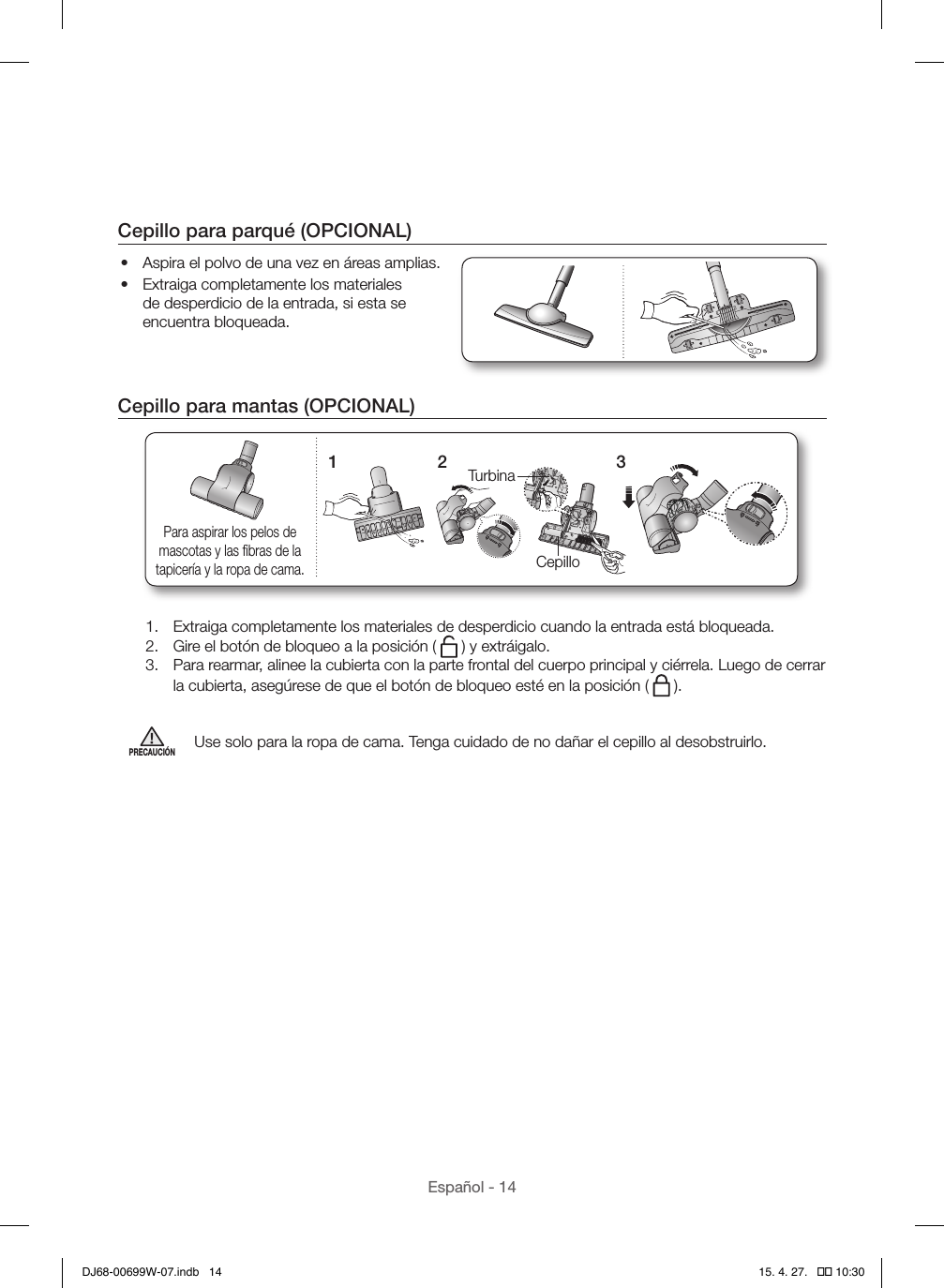 Español - 14Cepillo para parqué (OPCIONAL)•  Aspira el polvo de una vez en áreas amplias.•  Extraiga completamente los materiales de desperdicio de la entrada, si esta se encuentra bloqueada.Cepillo para mantas (OPCIONAL)1TurbinaCepillo2 3Para aspirar los pelos de mascotas y las ﬁbras de la tapicería y la ropa de cama.1.  Extraiga completamente los materiales de desperdicio cuando la entrada está bloqueada.2.  Gire el botón de bloqueo a la posición (   ) y extráigalo.3.  Para rearmar, alinee la cubierta con la parte frontal del cuerpo principal y ciérrela. Luego de cerrar la cubierta, asegúrese de que el botón de bloqueo esté en la posición (   ).PRECAUCIÓNUse solo para la ropa de cama. Tenga cuidado de no dañar el cepillo al desobstruirlo.DJ68-00699W-07.indb   14 15. 4. 27.   �� 10:30