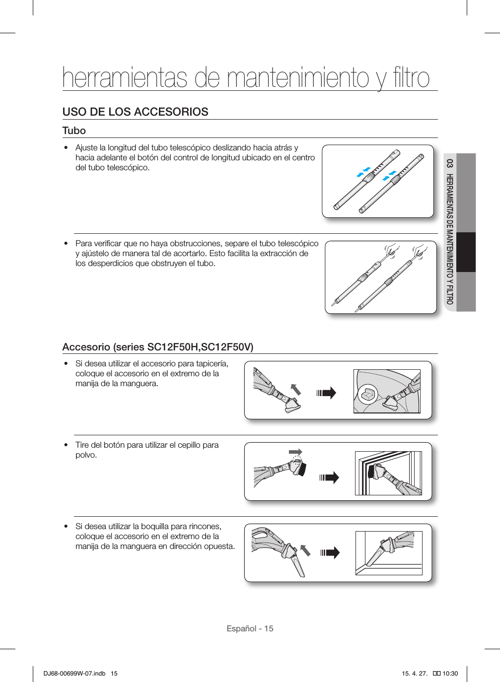 Español - 1503 HERRAMIENTAS DE MANTENIMIENTO Y FILTROUSO DE LOS ACCESORIOSTubo•  Ajuste la longitud del tubo telescópico deslizando hacia atrás y hacia adelante el botón del control de longitud ubicado en el centro del tubo telescópico.•  Para veriﬁcar que no haya obstrucciones, separe el tubo telescópico y ajústelo de manera tal de acortarlo. Esto facilita la extracción de los desperdicios que obstruyen el tubo.Accesorio (series SC12F50H,SC12F50V)•  Si desea utilizar el accesorio para tapicería, coloque el accesorio en el extremo de la manija de la manguera.•  Tire del botón para utilizar el cepillo para polvo.•  Si desea utilizar la boquilla para rincones, coloque el accesorio en el extremo de la manija de la manguera en dirección opuesta.herramientas de mantenimiento y ﬁltroDJ68-00699W-07.indb   15 15. 4. 27.   �� 10:30