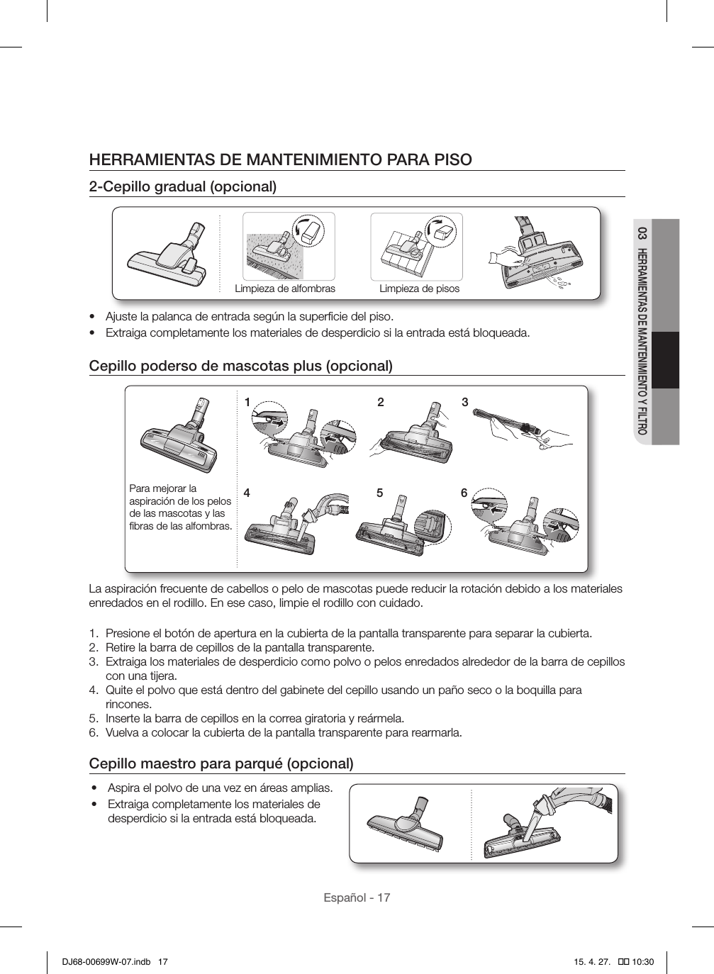 Español - 1703 HERRAMIENTAS DE MANTENIMIENTO Y FILTROHERRAMIENTAS DE MANTENIMIENTO PARA PISO2-Cepillo gradual (opcional)Limpieza de alfombras Limpieza de pisos•  Ajuste la palanca de entrada según la superﬁcie del piso.•  Extraiga completamente los materiales de desperdicio si la entrada está bloqueada.Cepillo poderso de mascotas plus (opcional)1 24 536Para mejorar la aspiración de los pelos de las mascotas y las ﬁbras de las alfombras.La aspiración frecuente de cabellos o pelo de mascotas puede reducir la rotación debido a los materiales enredados en el rodillo. En ese caso, limpie el rodillo con cuidado.1.  Presione el botón de apertura en la cubierta de la pantalla transparente para separar la cubierta.2.  Retire la barra de cepillos de la pantalla transparente.3.  Extraiga los materiales de desperdicio como polvo o pelos enredados alrededor de la barra de cepillos con una tijera.4.  Quite el polvo que está dentro del gabinete del cepillo usando un paño seco o la boquilla para rincones.5.  Inserte la barra de cepillos en la correa giratoria y reármela.6.  Vuelva a colocar la cubierta de la pantalla transparente para rearmarla.Cepillo maestro para parqué (opcional)•  Aspira el polvo de una vez en áreas amplias.•  Extraiga completamente los materiales de desperdicio si la entrada está bloqueada.DJ68-00699W-07.indb   17 15. 4. 27.   �� 10:30