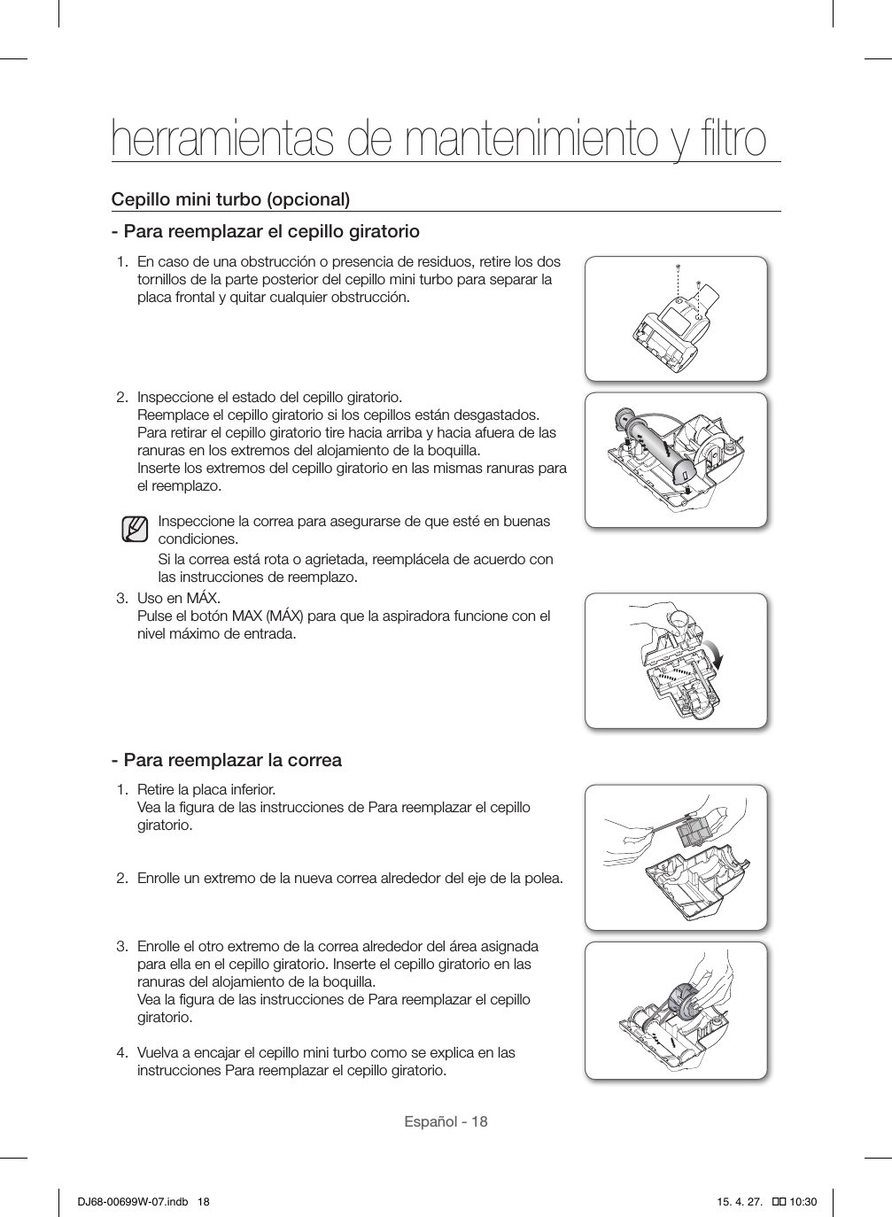 Español - 18Cepillo mini turbo (opcional)- Para reemplazar el cepillo giratorio1.  En caso de una obstrucción o presencia de residuos, retire los dos tornillos de la parte posterior del cepillo mini turbo para separar la placa frontal y quitar cualquier obstrucción.2.  Inspeccione el estado del cepillo giratorio. Reemplace el cepillo giratorio si los cepillos están desgastados. Para retirar el cepillo giratorio tire hacia arriba y hacia afuera de las ranuras en los extremos del alojamiento de la boquilla. Inserte los extremos del cepillo giratorio en las mismas ranuras para el reemplazo.Inspeccione la correa para asegurarse de que esté en buenas condiciones.Si la correa está rota o agrietada, reemplácela de acuerdo con las instrucciones de reemplazo.3.  Uso en MÁX. Pulse el botón MAX (MÁX) para que la aspiradora funcione con el nivel máximo de entrada.- Para reemplazar la correa1.  Retire la placa inferior. Vea la ﬁgura de las instrucciones de Para reemplazar el cepillo giratorio. 2.  Enrolle un extremo de la nueva correa alrededor del eje de la polea.3.  Enrolle el otro extremo de la correa alrededor del área asignada para ella en el cepillo giratorio. Inserte el cepillo giratorio en las ranuras del alojamiento de la boquilla. Vea la ﬁgura de las instrucciones de Para reemplazar el cepillo giratorio.4.  Vuelva a encajar el cepillo mini turbo como se explica en las instrucciones Para reemplazar el cepillo giratorio.herramientas de mantenimiento y ﬁltroDJ68-00699W-07.indb   18 15. 4. 27.   �� 10:30