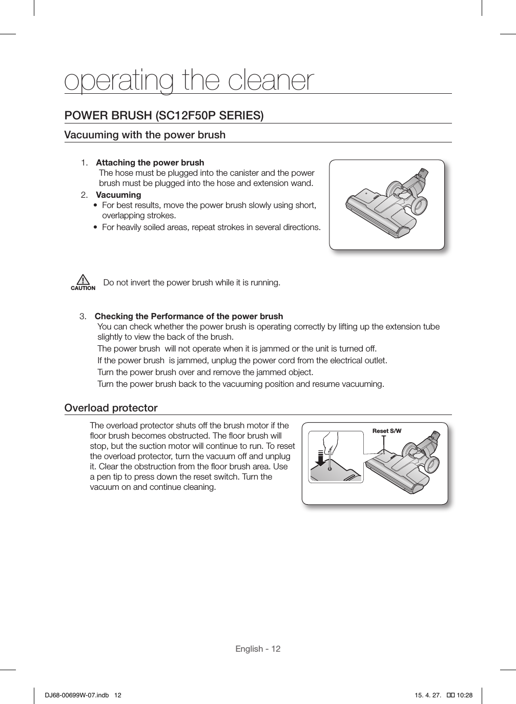 English - 12POWER BRUSH (SC12F50P SERIES)Vacuuming with the power brush1.  Attaching the power brushThe hose must be plugged into the canister and the power brush must be plugged into the hose and extension wand.2.  Vacuuming•  For best results, move the power brush slowly using short, overlapping strokes.•  For heavily soiled areas, repeat strokes in several directions.CAUTION Do not invert the power brush while it is running.3.  Checking the Performance of the power brush You can check whether the power brush is operating correctly by lifting up the extension tube slightly to view the back of the brush.The power brush  will not operate when it is jammed or the unit is turned off.If the power brush  is jammed, unplug the power cord from the electrical outlet.Turn the power brush over and remove the jammed object.Turn the power brush back to the vacuuming position and resume vacuuming.Overload protectorThe overload protector shuts off the brush motor if the ﬂoor brush becomes obstructed. The ﬂoor brush will stop, but the suction motor will continue to run. To reset the overload protector, turn the vacuum off and unplug it. Clear the obstruction from the ﬂoor brush area. Use a pen tip to press down the reset switch. Turn the vacuum on and continue cleaning.Reset S/Woperating the cleanerDJ68-00699W-07.indb   12 15. 4. 27.   �� 10:28