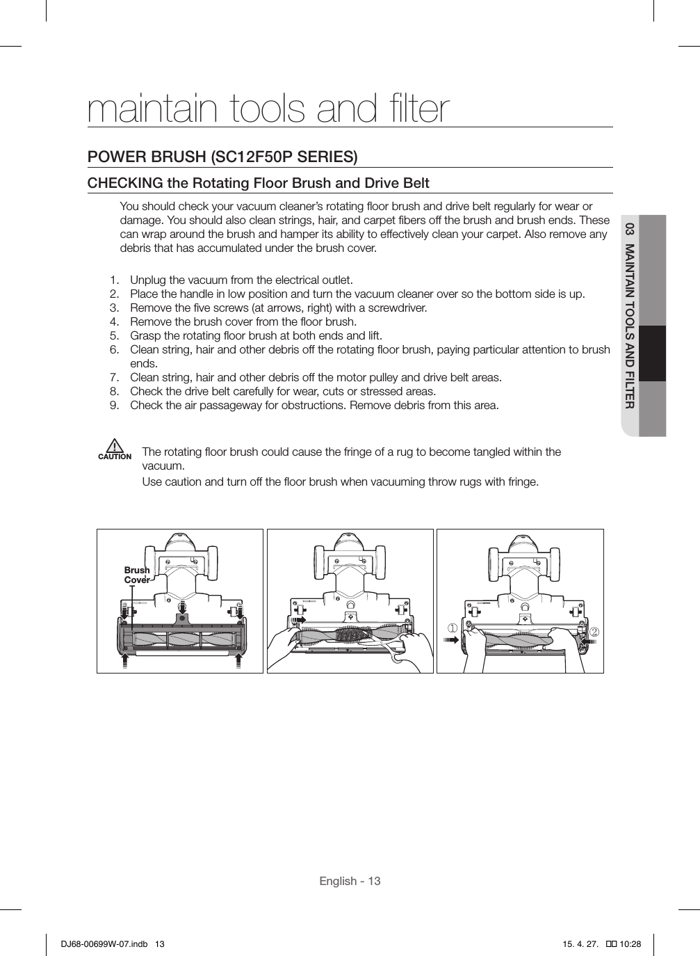 English - 1303  MAINTAIN TOOLS AND FILTERmaintain tools and ﬁlterPOWER BRUSH (SC12F50P SERIES)CHECKING the Rotating Floor Brush and Drive BeltYou should check your vacuum cleaner’s rotating ﬂoor brush and drive belt regularly for wear or damage. You should also clean strings, hair, and carpet ﬁbers off the brush and brush ends. These can wrap around the brush and hamper its ability to effectively clean your carpet. Also remove any debris that has accumulated under the brush cover.1.  Unplug the vacuum from the electrical outlet.2.  Place the handle in low position and turn the vacuum cleaner over so the bottom side is up.3.  Remove the ﬁve screws (at arrows, right) with a screwdriver.4.  Remove the brush cover from the ﬂoor brush.5.  Grasp the rotating ﬂoor brush at both ends and lift.6.  Clean string, hair and other debris off the rotating ﬂoor brush, paying particular attention to brush ends.7.  Clean string, hair and other debris off the motor pulley and drive belt areas.8.  Check the drive belt carefully for wear, cuts or stressed areas.9.  Check the air passageway for obstructions. Remove debris from this area.CAUTION The rotating ﬂoor brush could cause the fringe of a rug to become tangled within the vacuum.Use caution and turn off the ﬂoor brush when vacuuming throw rugs with fringe.   Brush CoverDJ68-00699W-07.indb   13 15. 4. 27.   �� 10:28