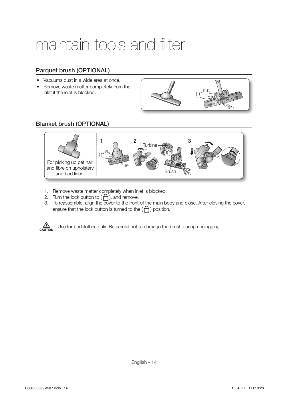 English - 14Parquet brush (OPTIONAL)•  Vacuums dust in a wide area at once.•  Remove waste matter completely from the inlet if the inlet is blocked.Blanket brush (OPTIONAL)1TurbineBrush2 3For picking up pet hair and ﬁbre on upholstery and bed linen.1.  Remove waste matter completely when inlet is blocked.2.  Turn the lock button to (   ), and remove.3.  To reassemble, align the cover to the front of the main body and close. After closing the cover, ensure that the lock button is turned to the (   ) position.CAUTION Use for bedclothes only. Be careful not to damage the brush during unclogging.maintain tools and ﬁlterDJ68-00699W-07.indb   14 15. 4. 27.   �� 10:28