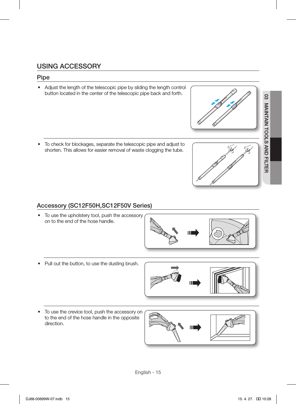 English - 1503  MAINTAIN TOOLS AND FILTERUSING ACCESSORYPipe•  Adjust the length of the telescopic pipe by sliding the length control button located in the center of the telescopic pipe back and forth.•  To check for blockages, separate the telescopic pipe and adjust to shorten. This allows for easier removal of waste clogging the tube.Accessory (SC12F50H,SC12F50V Series)•  To use the upholstery tool, push the accessory on to the end of the hose handle.•  Pull out the button, to use the dusting brush.•  To use the crevice tool, push the accessory on to the end of the hose handle in the opposite direction.DJ68-00699W-07.indb   15 15. 4. 27.   �� 10:28