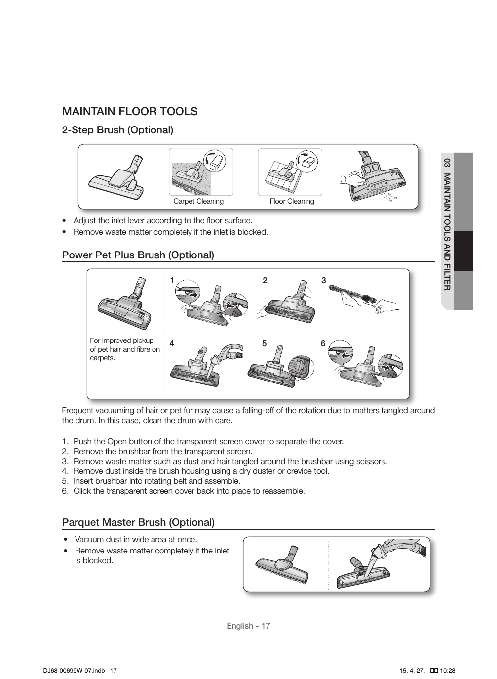 English - 1703  MAINTAIN TOOLS AND FILTERMAINTAIN FLOOR TOOLS2-Step Brush (Optional)Carpet Cleaning Floor Cleaning•  Adjust the inlet lever according to the ﬂoor surface.•  Remove waste matter completely if the inlet is blocked.Power Pet Plus Brush (Optional)1 24 536For improved pickup of pet hair and ﬁbre on carpets.Frequent vacuuming of hair or pet fur may cause a falling-off of the rotation due to matters tangled around the drum. In this case, clean the drum with care.1.  Push the Open button of the transparent screen cover to separate the cover.2.  Remove the brushbar from the transparent screen.3.  Remove waste matter such as dust and hair tangled around the brushbar using scissors.4.  Remove dust inside the brush housing using a dry duster or crevice tool.5.  Insert brushbar into rotating belt and assemble.6.  Click the transparent screen cover back into place to reassemble.Parquet Master Brush (Optional)•  Vacuum dust in wide area at once.•  Remove waste matter completely if the inlet is blocked.DJ68-00699W-07.indb   17 15. 4. 27.   �� 10:28