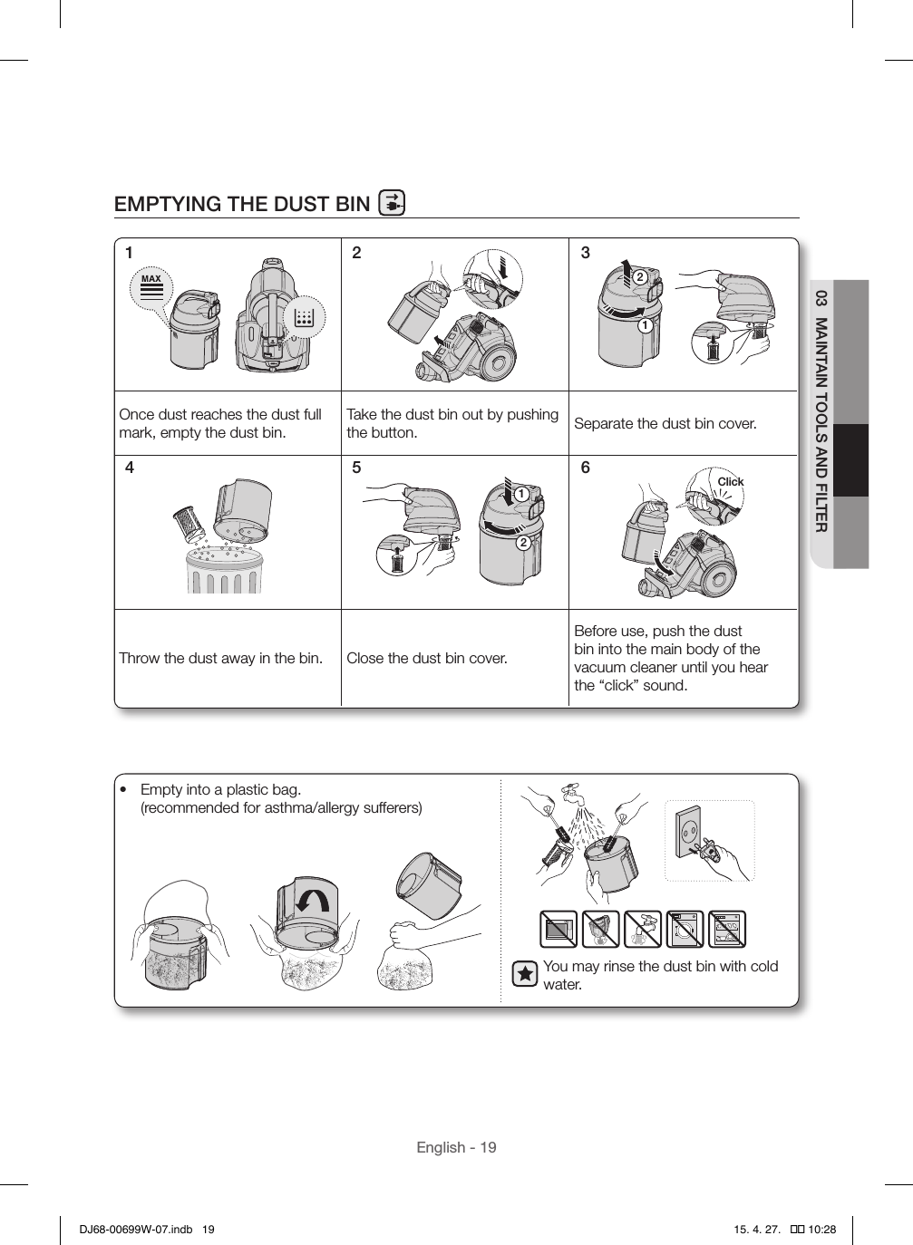 English - 1903  MAINTAIN TOOLS AND FILTEREMPTYING THE DUST BIN12Once dust reaches the dust full mark, empty the dust bin.Take the dust bin out by pushing the button. Separate the dust bin cover.12ClickThrow the dust away in the bin. Close the dust bin cover.Before use, push the dust bin into the main body of the vacuum cleaner until you hear the “click” sound.1 2 34 5 6You may rinse the dust bin with cold water.•  Empty into a plastic bag. (recommended for asthma/allergy sufferers)DJ68-00699W-07.indb   19 15. 4. 27.   �� 10:28