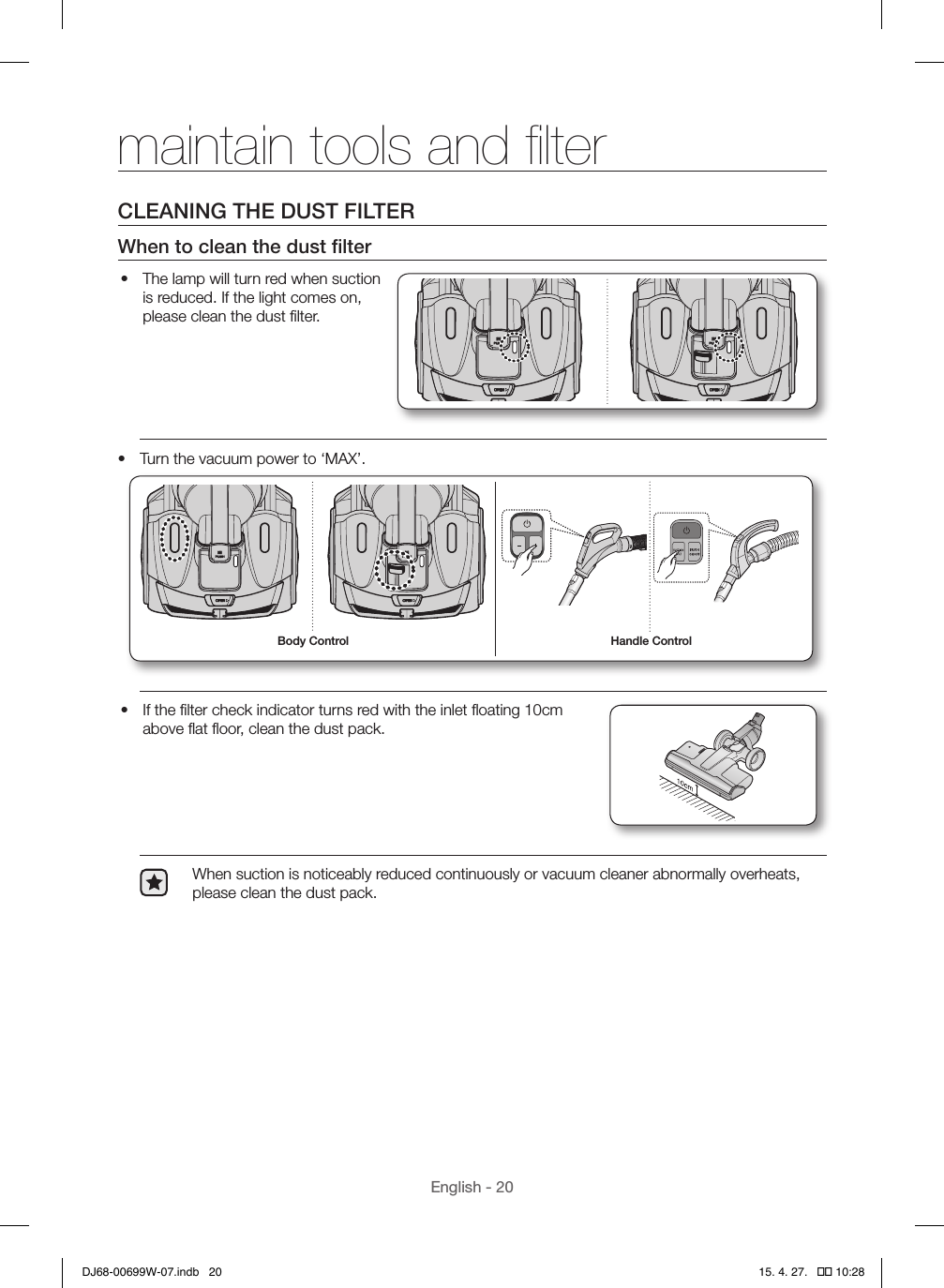 English - 20CLEANING THE DUST FILTERWhen to clean the dust ﬁlter•  The lamp will turn red when suction is reduced. If the light comes on, please clean the dust ﬁlter.•  Turn the vacuum power to ‘MAX’.Handle ControlBody Control•  If the ﬁlter check indicator turns red with the inlet ﬂoating 10cm above ﬂat ﬂoor, clean the dust pack.When suction is noticeably reduced continuously or vacuum cleaner abnormally overheats, please clean the dust pack.maintain tools and ﬁlterDJ68-00699W-07.indb   20 15. 4. 27.   �� 10:28