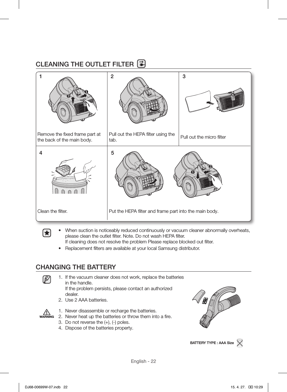 English - 22CLEANING THE OUTLET FILTER•  When suction is noticeably reduced continuously or vacuum cleaner abnormally overheats, please clean the outlet ﬁlter. Note. Do not wash HEPA ﬁlter.  If cleaning does not resolve the problem Please replace blocked out ﬁlter.•  Replacement ﬁlters are available at your local Samsung distributor.CHANGING THE BATTERY1.  If the vacuum cleaner does not work, replace the batteries in the handle.  If the problem persists, please contact an authorized dealer.2.  Use 2 AAA batteries.BATTERY TYPE : AAA Size   WARNING1.  Never disassemble or recharge the batteries.2.  Never heat up the batteries or throw them into a ﬁre.3.  Do not reverse the (+), (-) poles.4.  Dispose of the batteries property.Remove the ﬁxed frame part at the back of the main body.Pull out the HEPA ﬁlter using the tab. Pull out the micro ﬁlterClean the ﬁlter. Put the HEPA ﬁlter and frame part into the main body.1 2 34 5DJ68-00699W-07.indb   22 15. 4. 27.   �� 10:29