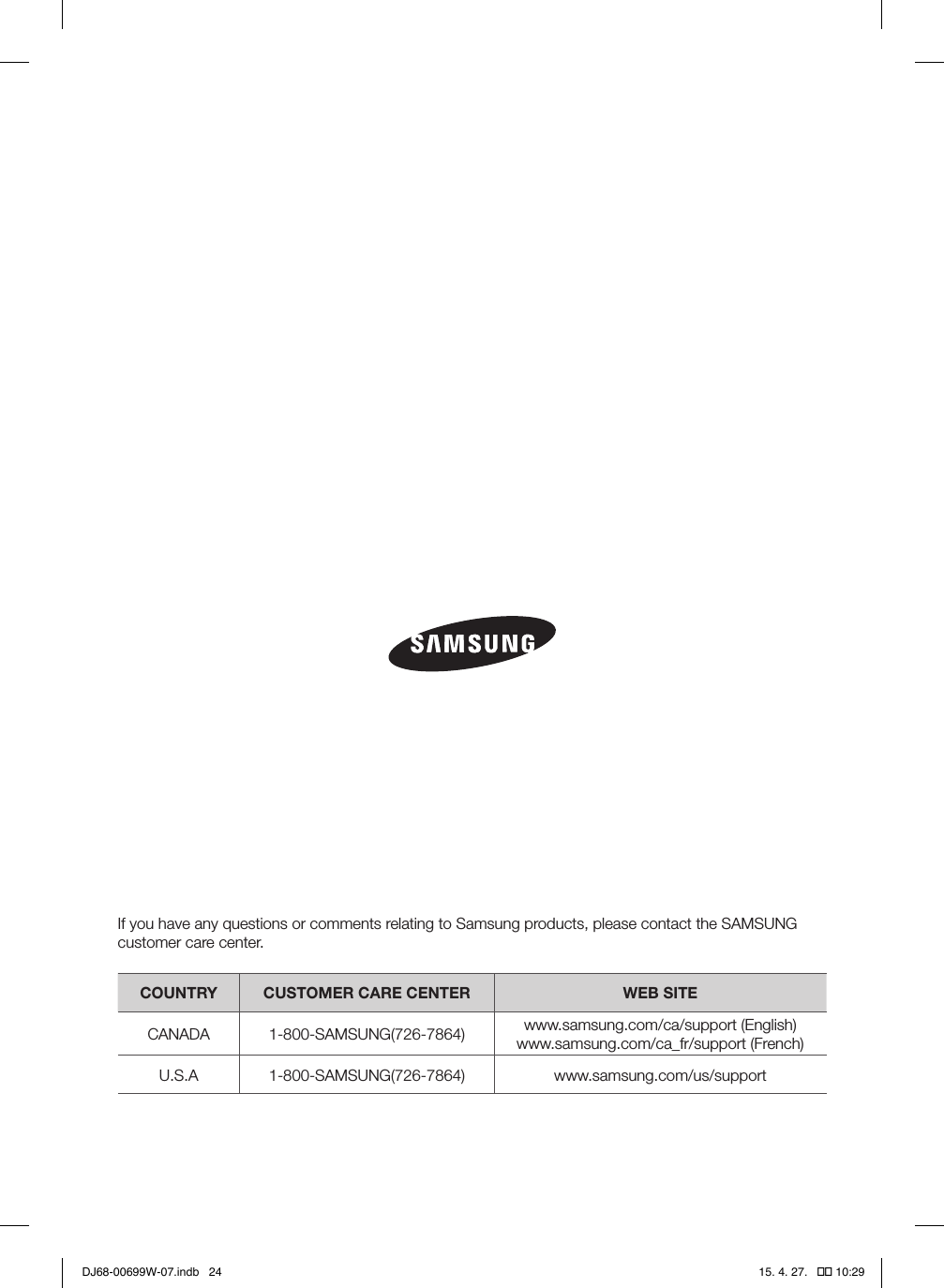 If you have any questions or comments relating to Samsung products, please contact the SAMSUNG customer care center.COUNTRY CUSTOMER CARE CENTER WEB SITECANADA 1-800-SAMSUNG(726-7864) www.samsung.com/ca/support (English)www.samsung.com/ca_fr/support (French)U.S.A 1-800-SAMSUNG(726-7864) www.samsung.com/us/supportDJ68-00699W-07.indb   24 15. 4. 27.   �� 10:29