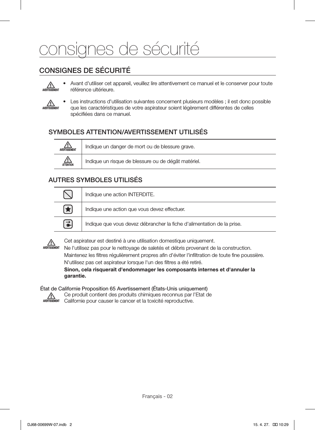 Français - 02consignes de sécuritéCONSIGNES DE SÉCURITÉAVERTISSEMENT•  Avant d&apos;utiliser cet appareil, veuillez lire attentivement ce manuel et le conserver pour toute référence ultérieure.AVERTISSEMENT•  Les instructions d&apos;utilisation suivantes concernent plusieurs modèles; il est donc possible que les caractéristiques de votre aspirateur soient légèrement différentes de celles spéciﬁées dans ce manuel.SYMBOLES ATTENTION/AVERTISSEMENT UTILISÉSAVERTISSEMENTIndique un danger de mort ou de blessure grave.ATTENTIONIndique un risque de blessure ou de dégât matériel.AUTRES SYMBOLES UTILISÉSIndique une action INTERDITE.Indique une action que vous devez effectuer.Indique que vous devez débrancher la ﬁche d&apos;alimentation de la prise.AVERTISSEMENTCet aspirateur est destiné à une utilisation domestique uniquement.Ne l&apos;utilisez pas pour le nettoyage de saletés et débris provenant de la construction.Maintenez les ﬁltres régulièrement propres aﬁn d&apos;éviter l&apos;inﬁltration de toute ﬁne poussière.N&apos;utilisez pas cet aspirateur lorsque l&apos;un des ﬁltres a été retiré.Sinon, cela risquerait d&apos;endommager les composants internes et d&apos;annuler la garantie. État de Californie Proposition 65 Avertissement (États-Unis uniquement)AVERTISSEMENTCe produit contient des produits chimiques reconnus par l’Etat de Californie pour causer le cancer et la toxicité reproductive.DJ68-00699W-07.indb   2 15. 4. 27.   �� 10:29