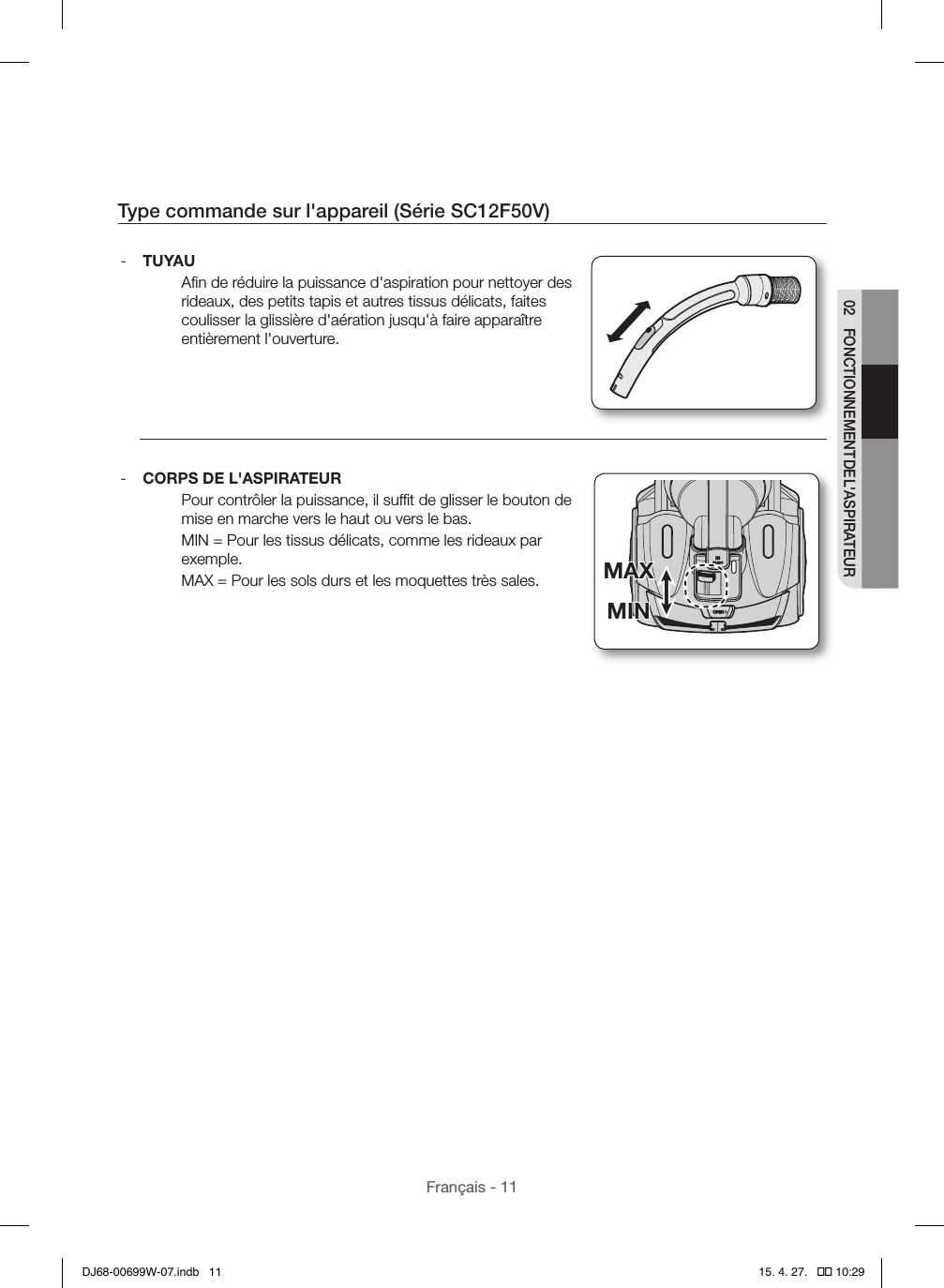 Français - 1102  FONCTIONNEMENT DE L&apos;ASPIRATEURType commande sur l&apos;appareil (Série SC12F50V) - TUYAUAﬁn de réduire la puissance d&apos;aspiration pour nettoyer des rideaux, des petits tapis et autres tissus délicats, faites coulisser la glissière d&apos;aération jusqu&apos;à faire apparaître entièrement l&apos;ouverture. - CORPS DE L&apos;ASPIRATEURPour contrôler la puissance, il sufﬁt de glisser le bouton de mise en marche vers le haut ou vers le bas.MIN=Pour les tissus délicats, comme les rideaux par exemple.MAX=Pour les sols durs et les moquettes très sales.MINMAXMINMAXDJ68-00699W-07.indb   11 15. 4. 27.   �� 10:29