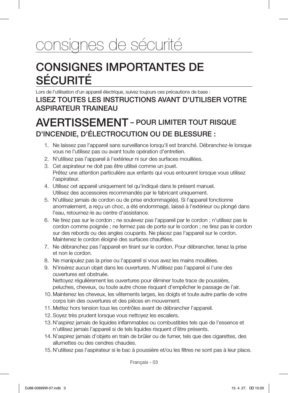 Français - 03consignes de sécuritéCONSIGNES IMPORTANTES DE SÉCURITÉLors de l&apos;utilisation d&apos;un appareil électrique, suivez toujours ces précautions de base:LISEZ TOUTES LES INSTRUCTIONS AVANT D&apos;UTILISER VOTRE ASPIRATEUR TRAINEAUAVERTISSEMENT – POUR LIMITER TOUT RISQUE D&apos;INCENDIE, D&apos;ÉLECTROCUTION OU DE BLESSURE:1.  Ne laissez pas l&apos;appareil sans surveillance lorsqu&apos;il est branché. Débranchez-le lorsque vous ne l&apos;utilisez pas ou avant toute opération d&apos;entretien.2.  N&apos;utilisez pas l&apos;appareil à l&apos;extérieur ni sur des surfaces mouillées.3.  Cet aspirateur ne doit pas être utilisé comme un jouet. Prêtez une attention particulière aux enfants qui vous entourent lorsque vous utilisez l&apos;aspirateur.4.  Utilisez cet appareil uniquement tel qu’indiqué dans le présent manuel. Utilisez des accessoires recommandés par le fabricant uniquement.5.  N’utilisez jamais de cordon ou de prise endommagé(e). Si l&apos;appareil fonctionne anormalement, a reçu un choc, a été endommagé, laissé à l&apos;extérieur ou plongé dans l&apos;eau, retournez-le au centre d&apos;assistance.6.  Ne tirez pas sur le cordon; ne soulevez pas l’appareil par le cordon; n&apos;utilisez pas le cordon comme poignée; ne fermez pas de porte sur le cordon; ne tirez pas le cordon sur des rebords ou des angles coupants. Ne placez pas l&apos;appareil sur le cordon.  Maintenez le cordon éloigné des surfaces chauffées.7.  Ne débranchez pas l’appareil en tirant sur le cordon. Pour débrancher, tenez la prise et non le cordon.8.  Ne manipulez pas la prise ou l&apos;appareil si vous avez les mains mouillées.9.  N’insérez aucun objet dans les ouvertures. N’utilisez pas l’appareil si l’une des ouvertures est obstruée.  Nettoyez régulièrement les ouvertures pour éliminer toute trace de poussière, peluches, cheveux, ou toute autre chose risquant d&apos;empêcher le passage de l’air.10. Maintenez les cheveux, les vêtements larges, les doigts et toute autre partie de votre corps loin des ouvertures et des pièces en mouvement.11. Mettez hors tension tous les contrôles avant de débrancher l&apos;appareil.12. Soyez très prudent lorsque vous nettoyez les escaliers.13. N’aspirez jamais de liquides inﬂammables ou combustibles tels que de l’essence et n’utilisez jamais l’appareil si de tels liquides risquent d’être présents.14. N’aspirez jamais d’objets en train de brûler ou de fumer, tels que des cigarettes, des allumettes ou des cendres chaudes.15. N&apos;utilisez pas l&apos;aspirateur si le bac à poussière et/ou les ﬁltres ne sont pas à leur place.DJ68-00699W-07.indb   3 15. 4. 27.   �� 10:29