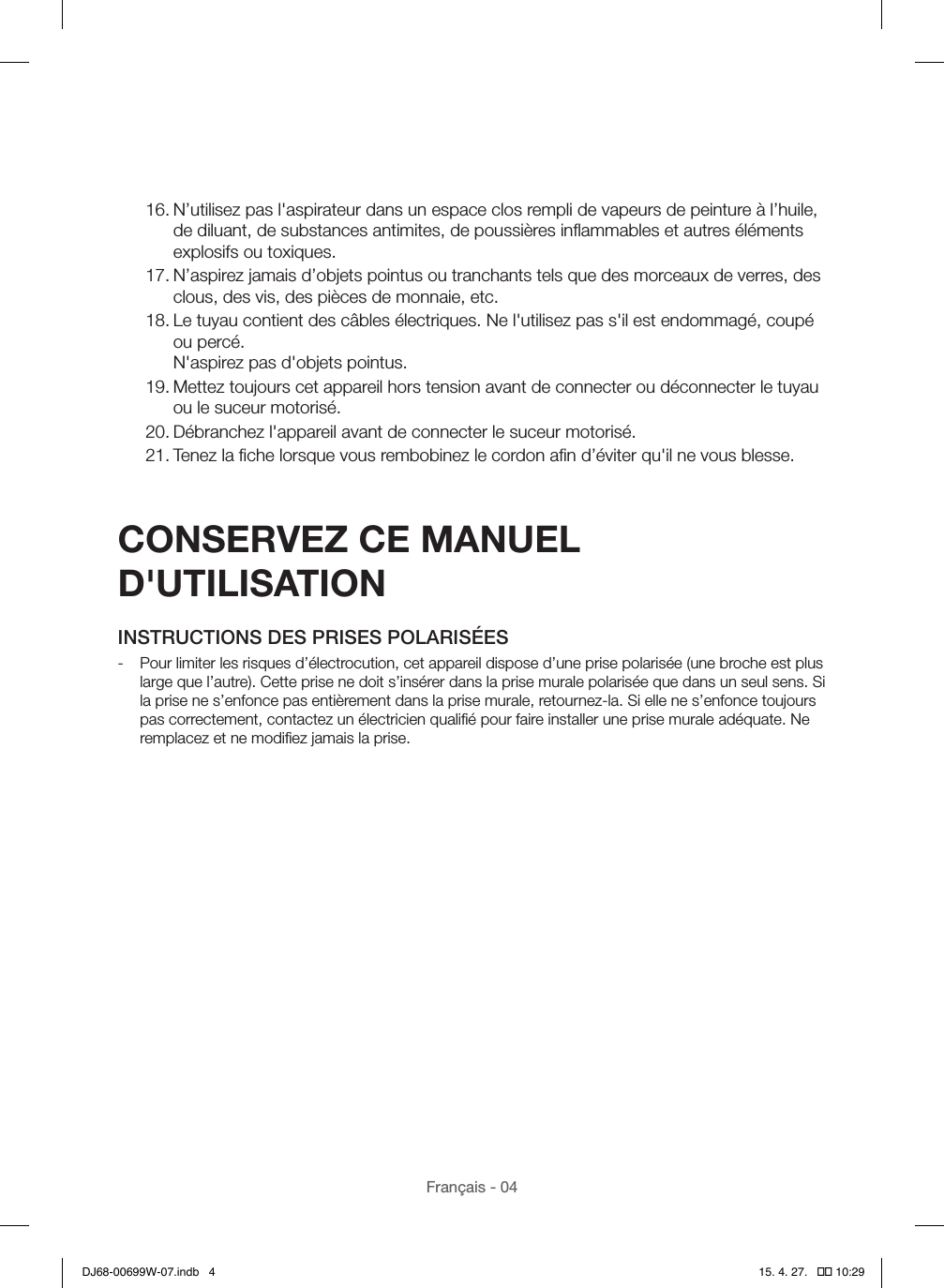 Français - 0416. N’utilisez pas l&apos;aspirateur dans un espace clos rempli de vapeurs de peinture à l’huile, de diluant, de substances antimites, de poussières inﬂammables et autres éléments explosifs ou toxiques.17. N’aspirez jamais d’objets pointus ou tranchants tels que des morceaux de verres, des clous, des vis, des pièces de monnaie, etc.18. Le tuyau contient des câbles électriques. Ne l&apos;utilisez pas s&apos;il est endommagé, coupé ou percé. N&apos;aspirez pas d&apos;objets pointus.19. Mettez toujours cet appareil hors tension avant de connecter ou déconnecter le tuyau ou le suceur motorisé.20. Débranchez l&apos;appareil avant de connecter le suceur motorisé.21. Tenez la ﬁche lorsque vous rembobinez le cordon aﬁn d’éviter qu&apos;il ne vous blesse.CONSERVEZ CE MANUEL D&apos;UTILISATIONINSTRUCTIONS DES PRISES POLARISÉES - Pour limiter les risques d’électrocution, cet appareil dispose d’une prise polarisée (une broche est plus large que l’autre). Cette prise ne doit s’insérer dans la prise murale polarisée que dans un seul sens. Si la prise ne s’enfonce pas entièrement dans la prise murale, retournez-la. Si elle ne s’enfonce toujours pas correctement, contactez un électricien qualiﬁé pour faire installer une prise murale adéquate. Ne remplacez et ne modiﬁez jamais la prise.DJ68-00699W-07.indb   4 15. 4. 27.   �� 10:29