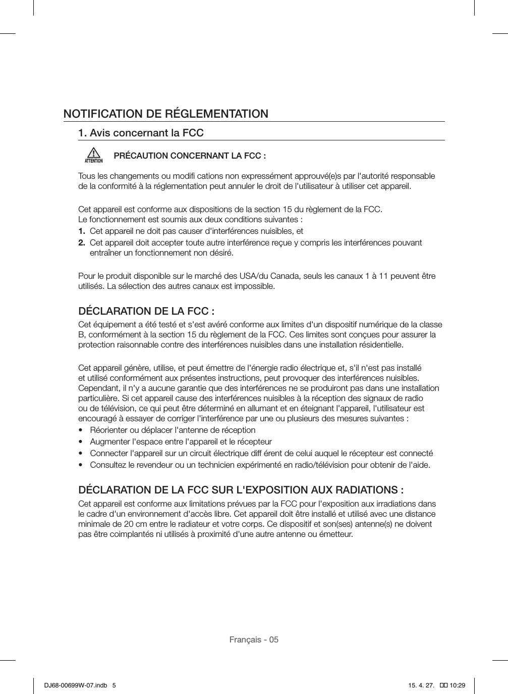 Français - 05NOTIFICATION DE RÉGLEMENTATION1. Avis concernant la FCCATTENTIONPRÉCAUTION CONCERNANT LA FCC :Tous les changements ou modiﬁ cations non expressément approuvé(e)s par l&apos;autorité responsable de la conformité à la réglementation peut annuler le droit de l&apos;utilisateur à utiliser cet appareil.Cet appareil est conforme aux dispositions de la section 15 du règlement de la FCC.  Le fonctionnement est soumis aux deux conditions suivantes :1.  Cet appareil ne doit pas causer d&apos;interférences nuisibles, et2.   Cet appareil doit accepter toute autre interférence reçue y compris les interférences pouvant entraîner un fonctionnement non désiré.Pour le produit disponible sur le marché des USA/du Canada, seuls les canaux 1 à 11 peuvent être utilisés. La sélection des autres canaux est impossible.DÉCLARATION DE LA FCC :Cet équipement a été testé et s&apos;est avéré conforme aux limites d&apos;un dispositif numérique de la classe B, conformément à la section 15 du règlement de la FCC. Ces limites sont conçues pour assurer la protection raisonnable contre des interférences nuisibles dans une installation résidentielle.Cet appareil génère, utilise, et peut émettre de l&apos;énergie radio électrique et, s&apos;il n&apos;est pas installé et utilisé conformément aux présentes instructions, peut provoquer des interférences nuisibles. Cependant, il n&apos;y a aucune garantie que des interférences ne se produiront pas dans une installation particulière. Si cet appareil cause des interférences nuisibles à la réception des signaux de radio ou de télévision, ce qui peut être déterminé en allumant et en éteignant l&apos;appareil, l&apos;utilisateur est encouragé à essayer de corriger l&apos;interférence par une ou plusieurs des mesures suivantes :•  Réorienter ou déplacer l&apos;antenne de réception•  Augmenter l&apos;espace entre l&apos;appareil et le récepteur•  Connecter l&apos;appareil sur un circuit électrique diff érent de celui auquel le récepteur est connecté•  Consultez le revendeur ou un technicien expérimenté en radio/télévision pour obtenir de l&apos;aide.DÉCLARATION DE LA FCC SUR L&apos;EXPOSITION AUX RADIATIONS :Cet appareil est conforme aux limitations prévues par la FCC pour l&apos;exposition aux irradiations dans le cadre d&apos;un environnement d&apos;accès libre. Cet appareil doit être installé et utilisé avec une distance minimale de 20 cm entre le radiateur et votre corps. Ce dispositif et son(ses) antenne(s) ne doivent pas être coimplantés ni utilisés à proximité d&apos;une autre antenne ou émetteur.DJ68-00699W-07.indb   5 15. 4. 27.   �� 10:29