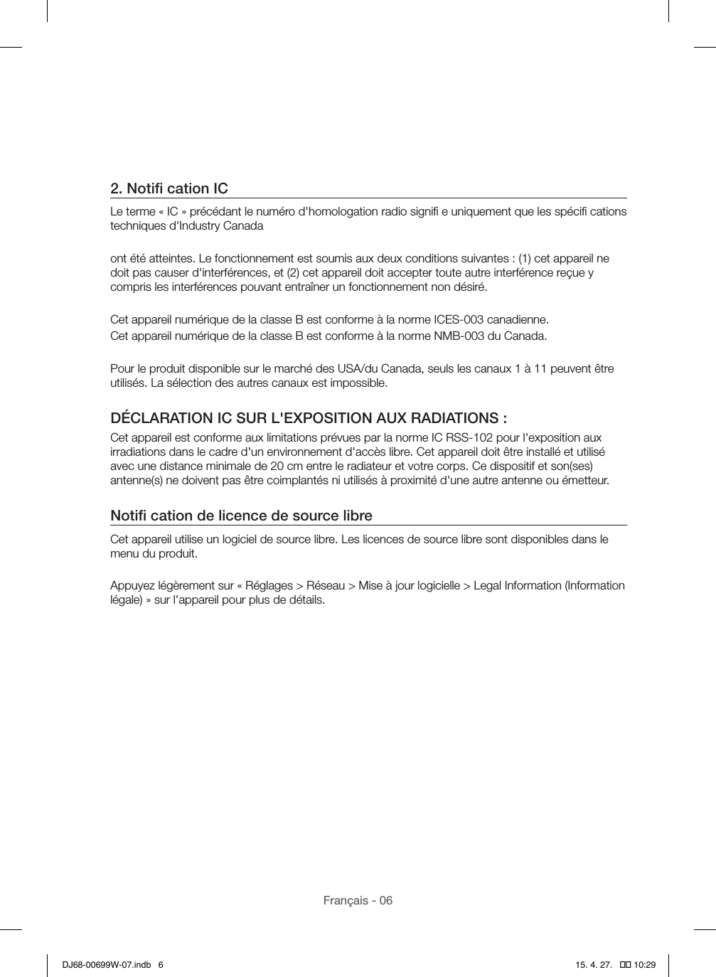 Français - 062. Notiﬁ cation ICLe terme « IC » précédant le numéro d&apos;homologation radio signiﬁ e uniquement que les spéciﬁ cations techniques d&apos;Industry Canadaont été atteintes. Le fonctionnement est soumis aux deux conditions suivantes : (1) cet appareil ne doit pas causer d&apos;interférences, et (2) cet appareil doit accepter toute autre interférence reçue y compris les interférences pouvant entraîner un fonctionnement non désiré.Cet appareil numérique de la classe B est conforme à la norme ICES-003 canadienne.Cet appareil numérique de la classe B est conforme à la norme NMB-003 du Canada.Pour le produit disponible sur le marché des USA/du Canada, seuls les canaux 1 à 11 peuvent être utilisés. La sélection des autres canaux est impossible.DÉCLARATION IC SUR L&apos;EXPOSITION AUX RADIATIONS :Cet appareil est conforme aux limitations prévues par la norme IC RSS-102 pour l&apos;exposition aux irradiations dans le cadre d&apos;un environnement d&apos;accès libre. Cet appareil doit être installé et utilisé avec une distance minimale de 20 cm entre le radiateur et votre corps. Ce dispositif et son(ses) antenne(s) ne doivent pas être coimplantés ni utilisés à proximité d&apos;une autre antenne ou émetteur.Notiﬁ cation de licence de source libreCet appareil utilise un logiciel de source libre. Les licences de source libre sont disponibles dans le menu du produit.Appuyez légèrement sur « Réglages &gt; Réseau &gt; Mise à jour logicielle &gt; Legal Information (Information légale) » sur l&apos;appareil pour plus de détails.DJ68-00699W-07.indb   6 15. 4. 27.   �� 10:29
