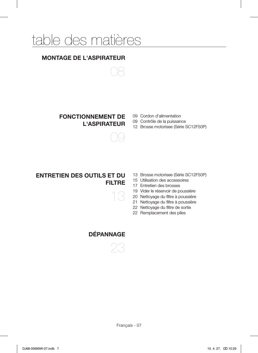 Français - 07table des matièresMONTAGE DE L&apos;ASPIRATEUR 08FONCTIONNEMENT DE L&apos;ASPIRATEUR 0909  Cordon d&apos;alimentation09  Contrôle de la puissance12  Brosse motorisee (Série SC12F50P)ENTRETIEN DES OUTILS ET DU FILTRE 1313  Brosse motorisee (Série SC12F50P)15  Utilisation des accessoires17  Entretien des brosses19  Vider le réservoir de poussière20  Nettoyage du ﬁltre à poussière21  Nettoyage du ﬁltre à poussière22  Nettoyage du ﬁltre de sortie22  Remplacement des pilesDÉPANNAGE 23DJ68-00699W-07.indb   7 15. 4. 27.   �� 10:29