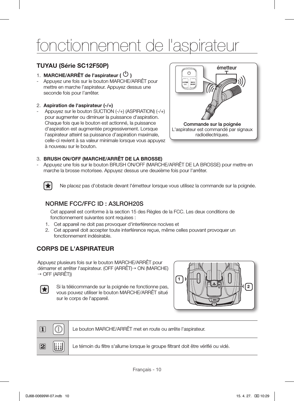 Français - 10TUYAU (Série SC12F50P)1.  MARCHE/ARRÊT de l’aspirateur (   ) - Appuyez une fois sur le bouton MARCHE/ARRÊT pour mettre en marche l’aspirateur. Appuyez dessus une seconde fois pour l’arrêter.2.  Aspiration de l&apos;aspirateur (-/+) -   Appuyez sur le bouton SUCTION (-/+) (ASPIRATION) (-/+) pour augmenter ou diminuer la puissance d&apos;aspiration. Chaque fois que le bouton est actionné, la puissance d&apos;aspiration est augmentée progressivement. Lorsque l&apos;aspirateur atteint sa puissance d’aspiration maximale, celle-ci revient à sa valeur minimale lorsque vous appuyez à nouveau sur le bouton.3.  BRUSH ON/OFF (MARCHE/ARRÊT DE LA BROSSE) - Appuyez une fois sur le bouton BRUSH ON/OFF (MARCHE/ARRÊT DE LA BROSSE) pour mettre en marche la brosse motorisee. Appuyez dessus une deuxième fois pour l&apos;arrêter.Ne placez pas d&apos;obstacle devant l&apos;émetteur lorsque vous utilisez la commande sur la poignée.NORME FCC/FFC ID: A3LROH20SCet appareil est conforme à la section 15 des Règles de la FCC. Les deux conditions de fonctionnement suivantes sont requises:1.  Cet appareil ne doit pas provoquer d&apos;interférence nocives et2.  Cet appareil doit accepter toute interférence reçue, même celles pouvant provoquer un fonctionnement indésirable.CORPS DE L&apos;ASPIRATEURAppuyez plusieurs fois sur le bouton MARCHE/ARRÊT pour démarrer et arrêter l&apos;aspirateur. (OFF (ARRÊT)→ ON (MARCHE) → OFF (ARRÊT))Si la télécommande sur la poignée ne fonctionne pas, vous pouvez utiliser le bouton MARCHE/ARRÊT situé sur le corps de l&apos;appareil.12 Le bouton MARCHE/ARRÊT met en route ou arrête l&apos;aspirateur. Le témoin du ﬁltre s&apos;allume lorsque le groupe ﬁltrant doit être vériﬁé ou vidé.Commande sur la poignéeL&apos;aspirateur est commandé par signaux  radioélectriques.émetteurfonctionnement de l&apos;aspirateurDJ68-00699W-07.indb   10 15. 4. 27.   �� 10:29